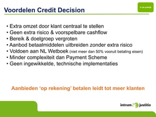 In de praktijk

Voordelen Credit Decision

• Extra omzet door klant centraal te stellen
• Geen extra risico & voorspelbare cashflow
• Bereik & doelgroep vergroten
• Aanbod betaalmiddelen uitbreiden zonder extra risico
• Voldoen aan NL Wetboek (niet meer dan 50% vooruit betaling eisen)
• Minder complexiteit dan Payment Scheme
• Geen ingewikkelde, technische implementaties



  Aanbieden ‘op rekening’ betalen leidt tot meer klanten
 