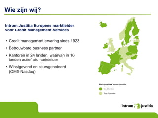 Wie zijn wij?

Intrum Justitia Europees marktleider
voor Credit Management Services

• Credit management ervaring sinds 1923
• Betrouwbare business partner
• Kantoren in 24 landen, waarvan in 16
  landen actief als marktleider
• Winstgevend en beursgenoteerd
  (OMX Nasdaq)
 