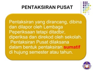 PENTAKSIRAN PUSAT Pentaksiran yang dirancang, dibina dan dilapor oleh Lembaga Peperiksaan tetapi ditadbir, diperiksa dan direkod oleh sekolah.  Pentaksiran Pusat dilaksana dalam bentuk pentaksiran  sumatif  di hujung semester atau tahun. 