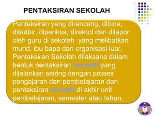 PENTAKSIRAN SEKOLAH Pentaksiran yang dirancang, dibina, ditadbir, diperiksa, direkod dan dilapor oleh guru di sekolah  yang melibatkan murid, ibu bapa dan organisasi luar.  Pentaksiran Sekolah dilaksana dalam bentuk pentaksiran  formatif   yang dijalankan seiring dengan proses pengajaran dan pembelajaran dan pentaksiran  sumatif  di akhir unit pembelajaran, semester atau tahun. 