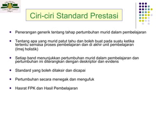 Ciri-ciri Standard Prestasi Penerangan generik tentang tahap pertumbuhan murid dalam pembelajaran Tentang apa yang murid patut tahu dan boleh buat pada suatu ketika tertentu semasa proses pembelajaran dan di akhir unit pembelajaran  (Imej holistik) Setiap band menunjukkan pertumbuhan murid dalam pembelajaran dan pertumbuhan ini diterangkan dengan deskriptor dan evidens Standard yang boleh ditaksir dan dicapai Pertumbuhan secara menegak dan mengufuk Hasrat FPK dan Hasil Pembelajaran 