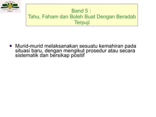 Band 5 :  Tahu, Faham dan Boleh Buat Dengan Beradab Terpuji Murid-murid melaksanakan sesuatu kemahiran pada situasi baru, dengan mengikut prosedur  atau secara sistematik dan bersikap positif 