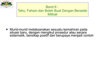 Band 6 :  Tahu, Faham dan Boleh Buat Dengan Beradab Mithali Murid-murid melaksanakan sesuatu kemahiran pada situasi baru, dengan mengikut prosedur  atau secara sistematik, bersikap positif dan berupaya menjadi contoh 