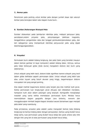 7. Nomor peta


Penomoran peta penting untuk lembar peta dengan jumlah besar dan seluruh
lembar peta terangkai dalam satu bagian muka bumi.




8. Sumber/Keterangan Riwayat Peta


Sumber ditekankan pada pemberian identitas peta, meliputi penyusun peta,
percetakan,sistem    proyeksi      peta,   penyimpangan     deklinasi    magnetis,
tanggal/tahun pengambilan data dan tanggal pembuatan/pencetakan peta, dan
lain sebagainya yang memperkuat identitas penyusunan peta yang dapat
dipertanggungjawabkan.




9. Proyeksi


Permukaan bumi adalah bidang lengkung, dan peta (baik yang tercetak maupun
dalam bentuk gambar di layar komputer) adalah bidang datar. Artinya, semua
peta tidak terkecuali globe (bola dunia) mengalami distorsi dari bumi yang
sebenarnya.


Untuk wilayah yang lebih kecil, distorsi tidak signifikan karena wilayah yang kecil
dalam globe kelihatan seperti permukaan datar. Untuk wilayah yang lebih luas
atau untuk tujuan yang butuh akurasi yang tinggi, bagaimanapun distorsi
merupakan hal yang sangat penting.


Kita dapat melihat bagaimana distorsi peta terjadi jika kita melihat kulit jeruk.
Ketika permukaan luar lengkungan jeruk dikupas dan diletakkan mendatar,
hamparan kulit akan dalam potongan yang terpisah. Kartografer menghadapi
masalah   yang   sama     ketika   memetakan    permukaan   bumi. Mereka      harus
memindahkan      bagian    geografis   dengan    cara   tertentu,   menarik    dan
menggabungkan kembali bagian-bagian tersebut secara bersamaan agar menjadi
peta datar yang nyambung.


Pada prinsipnya, proyeksi peta adalah usaha mengubah bentuk bola (bidang
lengkung) ke bentuk bidang datar dengan persyaratan; bentuk yang diubah harus
tetap sama, luas permukaan yang diubah harus tetap dan jarak antara satu titik
dengan titik yang lain di atas permukaan yang diubah harus tetap.


Materi Kuliah                                                                   10
GG401 Kartografi
 
