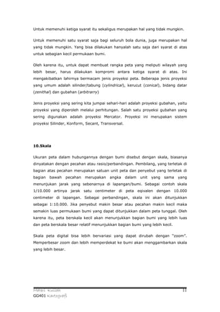 Untuk memenuhi ketiga syarat itu sekaligus merupakan hal yang tidak mungkin.


Untuk memenuhi satu syarat saja bagi seluruh bola dunia, juga merupakan hal
yang tidak mungkin. Yang bisa dilakukan hanyalah satu saja dari syarat di atas
untuk sebagian kecil permukaan bumi.


Oleh karena itu, untuk dapat membuat rangka peta yang meliputi wilayah yang
lebih besar, harus dilakukan kompromi antara ketiga syarat di atas. Ini
mengakibatkan lahirnya bermacam jenis proyeksi peta. Beberapa jenis proyeksi
yang umum adalah silinder/tabung (cylindrical), kerucut (conical), bidang datar
(zenithal) dan gubahan (arbitrarry)


Jenis proyeksi yang sering kita jumpai sehari-hari adalah proyeksi gubahan, yaitu
proyeksi yang diperoleh melalui perhitungan. Salah satu proyeksi gubahan yang
sering digunakan adalah proyeksi Mercator. Proyeksi ini merupakan sistem
proyeksi Silinder, Konform, Secant, Transversal.




10.Skala


Ukuran peta dalam hubungannya dengan bumi disebut dengan skala, biasanya
dinyatakan dengan pecahan atau rasio/perbandingan. Pembilang, yang terletak di
bagian atas pecahan merupakan satuan unit peta dan penyebut yang terletak di
bagian   bawah      pecahan   merupakan   angka    dalam   unit   yang   sama   yang
menunjukan jarak yang sebenarnya di lapangan/bumi. Sebagai contoh skala
1/10.000 artinya jarak satu centimeter di peta eqivalen dengan 10.000
centimeter di lapangan. Sebagai perbandingan, skala ini akan ditunjukkan
sebagai 1:10.000. Jika penyebut makin besar atau pecahan makin kecil maka
semakin luas permukaan bumi yang dapat ditunjukkan dalam peta tunggal. Oleh
karena itu, peta berskala kecil akan menunjukkan bagian bumi yang lebih luas
dan peta berskala besar relatif menunjukkan bagian bumi yang lebih kecil.


Skala peta digital bisa lebih bervariasi yang dapat dirubah dengan “zoom”.
Memperbesar zoom dan lebih memperdekat ke bumi akan menggambarkan skala
yang lebih besar.




Materi Kuliah                                                                     11
GG401 Kartografi
 
