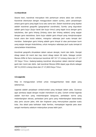 11.Koordinat


Secara teori, koordinat merupakan titik pertemuan antara absis dan ordinat.
Koordinat ditentukan dengan menggunakan sistem sumbu, yakni perpotongan
antara garis-garis yang tegak lurus satu sama lain. Sistem koordinat yang dipakai
adalah koordinat geografis (geographical coordinate). Sumbu yang digunakan
adalah garis bujur (bujur barat dan bujur timur) yang tegak lurus dengan garis
katulistiwa, dan garis lintang (lintang utara dan lintang selatan) yang sejajar
dengan garis katulistiwa. Garis bujur adalah garis khayal yang menghubungkan
kutub utara dan kutub selatan, mengukur seberapa jauh suatu tempat dari
meridian. Sedangkan garis lintang adalah garis khayal di atas permukaan bumi
yang sejajar dengan khatulistiwa, untuk mengukur seberapa jauh suatu tempat di
utara/selatan khatulistiwa.


Koordinat geografis dinyatakan dalam satuan derajat, menit dan detik. Derajat
dibagi dalam 60 menit dan tiap menit dibagi dalam 60 detik. Sebagai contoh
Menara Eiffel di Paris mempunyai koordinat 48? 51? 3? Lintang Utara dan 2? 17?
35? Bujur Timur. Kadang-kadang koordinat ditunjukkan dalam desimal sebagai
ganti dari menit dan detik. Jadi koordinat Menara Eiffel dapat juga ditulis sebagai
48? 51,53333 Lintang Utara dan 2? 17,5833 Bujur Timur.




12.Legenda


Peta   ini   menggunakan      simbol   untuk   menggambarkan    letak   objek   yang
sebenarnya.


Legenda adalah penjelasan simbol-simbol yang terdapat dalam peta. Gunanya
agar pembaca dapat dengan mudah memahami isi peta. Contoh simbol legenda
adalah   ikon-ikon   yang     melambangkan     bangunan,   perbedaan    warna   yang
melambangkan elevasi, perbedaan jenis garis yang melambangkan batas-batas
atau jenis ukuran jalan, titik dan lingkaran yang menunjukkan populasi suatu
kota. Jika detail peta kelihatan tidak familiar, mempelajari legenda peta akan
sangat membantu sebelum melanjutkan proses lebih jauh.




Materi Kuliah                                                                     12
GG401 Kartografi
 