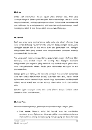 13.Arah


Simbol arah dicantumkan dengan tujuan untuk orientasi peta. Arah utara
lazimnya mengarah pada bagian atas peta. Kemudian berbagai tata letak tulisan
mengikuti arah tadi, sehingga peta nyaman dibaca dengan tidak membolak-balik
peta. Lebih dari itu, arah juga penting sehingga si pemakai dapat dengan mudah
mencocokkan objek di peta dengan objek sebenarnya di lapangan.




14.Elevasi


Salah satu unsur yang penting lainnya pada suatu peta adalah informasi tinggi
suatu tempat terhadap rujukan tertentu. Unsur ini disebut dengan elevasi, yaitu
ketinggian sebuah titik di atas muka bumi dari permukaan laut. Kartograf
menggunakan teknik yang berbeda untuk menggambarkan ketinggian, misalnya
permukaan bukit dan lembah.


Peta yang sudah modern menggambarkan pegunungan dengan relief yang diberi
bayangan,    yang   disebut   dengan   hill   shading.   Peta   Topografi   tradisional
menggunakan garis lingkaran yang memusat yang disebut dengan garis kontur,
untuk menggambarkan elevasi. Setiap garis menandakan ketinggian di atas
permukaan laut.


Sebagai ganti garis kontur, peta berwarna seringkali menggunakan standarisasi
skala warna untuk menunjukkan elevasi; laut diberi warna biru, elevasi rendah
digambarkan dengan bayangan hijau, elevasi tinggi digambarkan dari range sawo
matang sampai coklat, dan puncak tertinggi diberi warna putih, menunjukkan
salju.


Semakin tajam bayangan warna biru sama artinya dengan semakin dalam
kedalaman suatu laut atau danau.




15.Jenis Peta


Berdasarkan temanya/isinya, peta dapat dibagi menjadi tiga kategori, yaitu :


   a. Peta umum, biasanya terdiri dari banyak tema dan memberikan
         gambaran umum. Peta umum biasanya praktis, menunjukkan dunia yang
         memungkinkan orang dari satu ujung menuju ujung lain tanpa tersesat,

Materi Kuliah                                                                       13
GG401 Kartografi
 