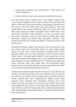 2) Isoplet adalah garis-garis yang menghubungkan          daerah-daerah yang
       sama ketinggiaannya.


   3) Koroplet adalah garis-garis sejajar pada peta yang berbeda intervalnya.


Peta dapat dibuat dengan berbagai bentuk. Peta pertama mungkin dibuat
manusia dengan menggambar garis di pasir atau batu kerikil dan ranting kecil
disusun di atas tanah. Peta modern diterbitkan untuk penggunan yang lebih lama
oleh manusia. Peta cetak adalah bentuk yang paling sederhana. Peta cetak
menggambarkan dunia sebagai bidang datar dalam dua dimensi. Dalam peta
cetak, relief gunung dan lembah ditunjukkan dengan simbol khusus untuk
memperbaiki kekurangan “tingkat kedalaman”, di mana hal tersebut adalah
dalam bentuk tiga dimensi. Jadi, peta relief adalah peta bidang datar dengan
penambahan      tonjolan   dan   lekukan   untuk   menunjukkan   perbedaan   tinggi
rendahnya permukaan bumi. Tonjolan dan lekukan ini biasanya dibuat dari tanah
liat atau plastik.


Peta berbasis komputer (digital) lebih serba guna. Peta yang terprogram akan
lebih dinamis karena bisa menunjukkan banyak view yang berbeda dengan
subjek yang sama. Peta ini juga memungkinkan perubahan skala, animasi
gabungan, gambar, suara, dan bisa terhubung ke sumber informasi tambahan
melalui internet. Peta digital dapat diupdate ke peta tematik baru dan bisa
menambahkan detail informasi geografi lainnya. Hal ini disebabkan informasi baru
dapat dimasukkan ke dalam database setiap saat. Mempunyai peta digital sama
seperti mempunyai selusin peta tematik cetak yang meng-overlay daerah
tertentu yang terhubung secara elektronik ke sebuah perpustakaan besar dalam
tema utama atau yang berhubungan dengan tema utama.


Penggunaan peta tergantung pada jenis peta yang ada dan jenis informasi yang
diinginkan dari peta tersebut. Dalam kasus peta sederhana, hanya satu atau dua
jenis informasi yang mungkin tersedia sehingga sedikit atau bahkan tidak perlu
keahlian   membaca    peta   untuk   menggunakannya.     Sebagai   contoh,   sketsa
lingkungan sekitar (tetangga) hanya menunjukkan hubungan rumah utama
dengan sudut jalan atau jaraknya dari suatu pasar atau sekolah. Semua orang
dapat menggunakan peta seperti ini. Peta lengkap dapat menggambarkan jarak
yang sebenarnya, lokasi lahan dengan tepat, elevasi, vegetasi dan aspek lainnya.
Untuk menginterpretasikan peta lengkap seperti ini, diperlukan beberapa keahlian
dasar membaca peta.




Materi Kuliah                                                                   15
GG401 Kartografi
 
