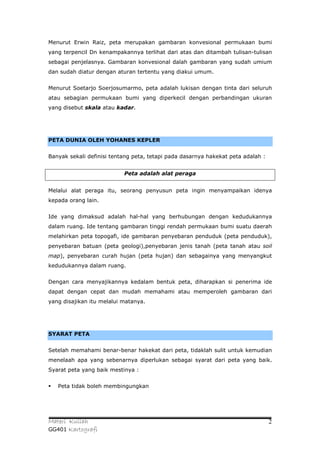 Menurut Erwin Raiz, peta merupakan gambaran konvesional permukaan bumi
yang terpencil Dn kenampakannya terlihat dari atas dan ditambah tulisan-tulisan
sebagai penjelasnya. Gambaran konvesional dalah gambaran yang sudah umium
dan sudah diatur dengan aturan tertentu yang diakui umum.


Menurut Soetarjo Soerjosumarmo, peta adalah lukisan dengan tinta dari seluruh
atau sebagian permukaan bumi yang diperkecil dengan perbandingan ukuran
yang disebut skala atau kadar.




PETA DUNIA OLEH YOHANES KEPLER


Banyak sekali definisi tentang peta, tetapi pada dasarnya hakekat peta adalah :


                           Peta adalah alat peraga


Melalui alat peraga itu, seorang penyusun peta ingin menyampaikan idenya
kepada orang lain.


Ide yang dimaksud adalah hal-hal yang berhubungan dengan kedudukannya
dalam ruang. Ide tentang gambaran tinggi rendah permukaan bumi suatu daerah
melahirkan peta topogafi, ide gambaran penyebaran penduduk (peta penduduk),
penyebaran batuan (peta geologi),penyebaran jenis tanah (peta tanah atau soil
map), penyebaran curah hujan (peta hujan) dan sebagainya yang menyangkut
kedudukannya dalam ruang.


Dengan cara menyajikannya kedalam bentuk peta, diharapkan si penerima ide
dapat dengan cepat dan mudah memahami atau memperoleh gambaran dari
yang disajikan itu melalui matanya.




SYARAT PETA


Setelah memahami benar-benar hakekat dari peta, tidaklah sulit untuk kemudian
menelaah apa yang sebenarnya diperlukan sebagai syarat dari peta yang baik.
Syarat peta yang baik mestinya :


   Peta tidak boleh membingungkan




Materi Kuliah                                                                     2
GG401 Kartografi
 