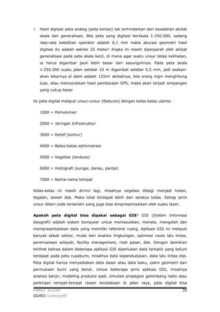 √   Hasil digitasi peta analog (peta kertas) tak terhindarkan dari kesalahan akibat
    skala dan generalisasi. Bila peta yang digitasi berskala 1:250.000, sedang
    rata-rata ketelitian operator adalah 0,1 mm maka akurasi geometri hasil
    digitasi itu adalah sekitar 25 meter! Angka ini masih diperparah oleh akibat
    generalisasi pada peta skala kecil, di mana agar suatu unsur tetap kelihatan,
    ia harus digambar jauh lebih besar dari sesunguhnya. Pada peta skala
    1:250.000 suatu jalan selebar 10 m digambat selebar 0,5 mm, jadi seakan-
    akan lebarnya di alam adalah 125m! akibatnya, bila orang ingin menghitung
    luas, atau mencocokkan hasil pembacaan GPS, maka akan terjadi simpangan
    yang cukup besar


Isi peta digital meliputi unsur-unsur (features) dengan kelas-kelas utama:


    1000 = Pemukiman


    2000 = Jaringan Infrastruktur


    3000 = Relief (kontur)


    4000 = Batas-batas administrasi


    5000 = Vegetasi (landuse)


    6000 = Hidrografi (sungai, danau, pantai)


    7000 = Nama-nama tempat


Kelas-kelas ini masih dirinci lagi, misalnya vegetasi dibagi menjadi hutan,
tegalan, sawah dsb. Maka total terdapat lebih dari seratus kelas. Setiap jenis
unsur diberi code tersendiri yang juga bisa direpresentasikan oleh suatu layer.


Apakah peta digital bisa dipakai sebagai GIS? GIS (Sistem Informasi
Geografi) adalah sistem komputer untuk memasukkan, menata, mengolah dan
mempresentasikan data yang memiliki referensi ruang. Aplikasi GIS ini meliputi
banyak sekali sektor, mulai dari analisis lingkungan, optimasi route lalu lintas,
perencanaan wilayah, facility management, riset pasar, dsb. Dengan demikian
terlihat bahwa dalam beberapa aplikasi GIS diperlukan data tematik yang belum
terdapat pada peta rupabumi, misalnya data kependudukan, data lalu lintas dsb.
Peta digital hanya menyediakan data dasar atau data baku, yakni geometri dari
permukaan bumi yang benar. Untuk beberapa jenis aplikasi GIS, misalnya
analisis banjir, modeling produksi padi, simulasi propagasi gelombang radio atau
perkiraan tempat-tempat rawan kecelakaan di jalan raya, peta digital bisa
Materi Kuliah                                                                     20
GG401 Kartografi
 