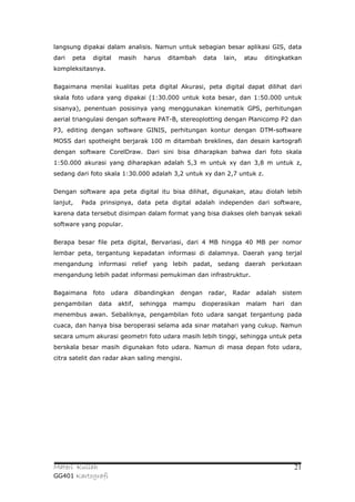 langsung dipakai dalam analisis. Namun untuk sebagian besar aplikasi GIS, data
dari   peta   digital   masih      harus     ditambah    data   lain,   atau   ditingkatkan
kompleksitasnya.


Bagaimana menilai kualitas peta digital Akurasi, peta digital dapat dilihat dari
skala foto udara yang dipakai (1:30.000 untuk kota besar, dan 1:50.000 untuk
sisanya), penentuan posisinya yang menggunakan kinematik GPS, perhitungan
aerial triangulasi dengan software PAT-B, stereoplotting dengan Planicomp P2 dan
P3, editing dengan software GINIS, perhitungan kontur dengan DTM-software
MOSS dari spotheight berjarak 100 m ditambah breklines, dan desain kartografi
dengan software CorelDraw. Dari sini bisa diharapkan bahwa dari foto skala
1:50.000 akurasi yang diharapkan adalah 5,3 m untuk xy dan 3,8 m untuk z,
sedang dari foto skala 1:30.000 adalah 3,2 untuk xy dan 2,7 untuk z.


Dengan software apa peta digital itu bisa dilihat, digunakan, atau diolah lebih
lanjut,   Pada prinsipnya, data peta digital adalah independen dari software,
karena data tersebut disimpan dalam format yang bisa diakses oleh banyak sekali
software yang popular.


Berapa besar file peta digital, Bervariasi, dari 4 MB hingga 40 MB per nomor
lembar peta, tergantung kepadatan informasi di dalamnya. Daerah yang terjal
mengandung informasi relief yang lebih padat, sedang daerah perkotaan
mengandung lebih padat informasi pemukiman dan infrastruktur.


Bagaimana     foto   udara       dibandingkan   dengan    radar,   Radar   adalah   sistem
pengambilan     data    aktif,    sehingga    mampu     dioperasikan    malam    hari   dan
menembus awan. Sebaliknya, pengambilan foto udara sangat tergantung pada
cuaca, dan hanya bisa beroperasi selama ada sinar matahari yang cukup. Namun
secara umum akurasi geometri foto udara masih lebih tinggi, sehingga untuk peta
berskala besar masih digunakan foto udara. Namun di masa depan foto udara,
citra satelit dan radar akan saling mengisi.




Materi Kuliah                                                                            21
GG401 Kartografi
 