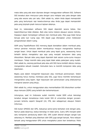 maka data yang ada akan diproses dengan menggunakan software SIG. Sofware
SIG tersebut akan menyusun peta dengan cara melapisi satu peta dengan data
yang ada secara satu per satu. Oleh sebab itu, selain Anda dapat memeproleh
peta yang bertumpuk rapi keseluruhannya atau Anda juga dapat memperoleh
peta yang terpisah-pisah menurut lapisan datanya.


Saat   ini,   keberadaan   software   SIG   dapat   diperoleh   secara   bebas.   Dan
kepemilikannya tidak dibatasi. Baik atas nama instansi ataupun secara individu.
Siapapun dapat mempelajari software dan membuat peta. Peta juga tidak hanya
berupa peta luar ruang saja. SIG dapat juga diterapkan untuk melekukan
penganalisisan dalam ruang.


SDM yang TepatSoftware SIG memang dapat diandalkan dalam membuat peta,
namun peranan manusia dalam membuatnya maupun menganalisis hasilnya
sangat besar. Untuk dapat membuat peta yang tepat guna, sesesorang harus
terlebih dahulu mengetahui apa saja yang menjadi komponen data yang
dibutuhkan. Banyak data yang dapat diperoleh baik secara cuma-cuma maupun
membayar. Tetapi memilih data yang tepat tidak selalu pekerjaan yang mudah.
Oleh sebab itu, seorang pembuat peta atau ahli SIG harus terlebih dahulu mampu
menganalisis sebuah masalah. Kemudian baru ia memilih komponen data yang
diperlukan.


Begitu pula dalam mengambil keputusan atau membuat perencanaan. Selain
seseorang harus mampu membaca peta SIG, juga harus memiliki kemampuan
menganalisis yang tajam. Agar keputusan dan perencanaan yang dilakukannya
mengenai sasaran yang dituju.


Oleh sebab itu, untuk menggunakan atau memanfaatkan SIG dibutuhkan sumber
daya manusia (SDM) yang terlatih dan berkemampuan.


Untungnya, saat ini Indonesia sudah memiliki modal SDM untuk teknologi
tersebut dengan tersedianya mata kuliah SIG di universitas dengan jurusan-
jurusan tertentu seperti Geografi (UI, ITB, dan sebagainya) ataupun Sistem
Informasi.


SIG bukan GPSSIG dan GPS, keduanya sama-sama berkaitan erat dengan peta.
Namun pada dasarnya, kedua teknologi ini tidak sama. Justru GPS menjadi salah
satu komponen pendukung dalam SIG. GPS sudah dikenal dengan sangat luas
sekarang ini. Manfaat yang diberikan oleh GPS juga sangat banyak. Para nelayan
banyak yang menggunakan GPS untuk mengetahui posisi ikan terbaiknya. Polisi


Materi Kuliah                                                                      24
GG401 Kartografi
 