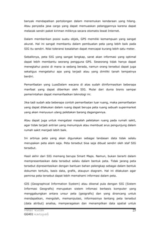 banyak mendapatkan pertolongan dalam menemukan kendaraan yang hilang.
Atau penyedia jasa cargo yang dapat memuaskan pelanggannya karena dapat
melacak sendri paket kiriman miliknya secara otomatis lewat Internet.


Dalam memberikan posisi suatu objek, GPS memiliki kemampuan yang sangat
akurat. Hal ini sangat membantu dalam pembuatan peta yang lebih baik pada
SIG itu sendiri. Nilai toleransi kesalahan dapat mencapai kurang lebih satu meter.


Sebaliknya, peta SIG yang sangat lengkap, sarat akan informasi yang optimal
dapat lebih membantu seorang pengguna GPS. Seseorang tidak hanya dapat
menegtahui posisi di mana ia sedang berada, namun orang tersebut dapat juga
sekaligus mengetahui apa yang terjadi atau yang dimiliki tanah tempatnya
berdiri.


Pemanfaatan yang LuasDalam wacana di atas sudah diinformasikan beberapa
manfaat yang dapat diberikan oleh SIG. Mulai dari dunia bisnis sampai
pemerintahan dapat memanfaatkan teknologi ini.


Jika tadi sudah ada beberapa contoh pemanfaatan luar ruang, maka pemanfaatan
yang dapat dilakukan dalam ruang dapat berupa peta ruang sebuah supermarket
yang akan menyusun ulang peletakan barang dagangannya.


Atau dapat juga untuk mengatasi masalah peletakan ruang pada rumah sakit,
agar tidak terjadi antrian yang menumpuk atau membuat arus pengunjung dalam
rumah sakit menjadi lebih baik.


Ini artinya peta yang akan digunakan sebagai landasan data tidak selalu
merupakan peta alam saja. Peta tersebut bisa saja dibuat sendiri oleh staf SIG
tersebut.


Hasil akhir dari SIG memang berupa Smart Maps. Namun, bukan berarti dalam
mempresentasikan data tersebut selalu dalam bentuk peta. Tidak jarang peta
tersebut dipresentasikan dengan bantuan bahan pelengkap sebagai dalam bentuk
dokumen tertulis, basis data, grafik, ataupun diagram. Hal ini dilakukan agar
pemirsa peta tersebut dapat lebih memahami informasi dalam peta.


GIS (Geographical Information System) atau dikenal pula dengan SIG (Sistem
Informasi   Geografis) merupakan sistem infomasi       berbasis komputer yang
menggabungkan antara unsur peta (geografis) dan yang dirancang untuk
mendapatkan, mengolah, memanipulasi, informasinya tentang peta tersebut
(data atribut) analisa, memperagakan dan menampilkan data spatial untuk

Materi Kuliah                                                                  25
GG401 Kartografi
 