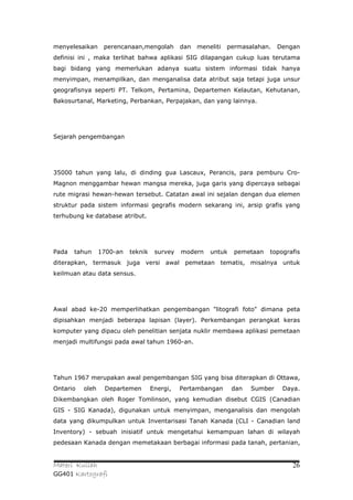 menyelesaikan     perencanaan,mengolah        dan   meneliti   permasalahan.   Dengan
definisi ini , maka terlihat bahwa aplikasi SIG dilapangan cukup luas terutama
bagi bidang yang memerlukan adanya suatu sistem informasi tidak hanya
menyimpan, menampilkan, dan menganalisa data atribut saja tetapi juga unsur
geografisnya seperti PT. Telkom, Pertamina, Departemen Kelautan, Kehutanan,
Bakosurtanal, Marketing, Perbankan, Perpajakan, dan yang lainnya.




Sejarah pengembangan




35000 tahun yang lalu, di dinding gua Lascaux, Perancis, para pemburu Cro-
Magnon menggambar hewan mangsa mereka, juga garis yang dipercaya sebagai
rute migrasi hewan-hewan tersebut. Catatan awal ini sejalan dengan dua elemen
struktur pada sistem informasi gegrafis modern sekarang ini, arsip grafis yang
terhubung ke database atribut.




Pada   tahun     1700-an   teknik    survey   modern    untuk    pemetaan   topografis
diterapkan, termasuk juga versi awal pemetaan tematis, misalnya untuk
keilmuan atau data sensus.




Awal abad ke-20 memperlihatkan pengembangan "litografi foto" dimana peta
dipisahkan menjadi beberapa lapisan (layer). Perkembangan perangkat keras
komputer yang dipacu oleh penelitian senjata nuklir membawa aplikasi pemetaan
menjadi multifungsi pada awal tahun 1960-an.




Tahun 1967 merupakan awal pengembangan SIG yang bisa diterapkan di Ottawa,
Ontario   oleh    Departemen        Energi,   Pertambangan      dan   Sumber    Daya.
Dikembangkan oleh Roger Tomlinson, yang kemudian disebut CGIS (Canadian
GIS - SIG Kanada), digunakan untuk menyimpan, menganalisis dan mengolah
data yang dikumpulkan untuk Inventarisasi Tanah Kanada (CLI - Canadian land
Inventory) - sebuah inisiatif untuk mengetahui kemampuan lahan di wilayah
pedesaan Kanada dengan memetakaan berbagai informasi pada tanah, pertanian,


Materi Kuliah                                                                      26
GG401 Kartografi
 