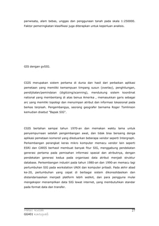 pariwisata, alam bebas, unggas dan penggunaan tanah pada skala 1:250000.
Faktor pemeringkatan klasifikasi juga diterapkan untuk keperluan analisis.




GIS dengan gvSIG.




CGIS merupakan sistem pertama di dunia dan hasil dari perbaikan aplikasi
pemetaan yang memiliki kemampuan timpang susun (overlay), penghitungan,
pendijitalan/pemindaian   (digitizing/scanning),   mendukung   sistem   koordinat
national yang membentang di atas benua Amerika , memasukkan garis sebagai
arc yang memiliki topologi dan menyimpan atribut dan informasi lokasional pada
berkas terpisah. Pengembangya, seorang geografer bernama Roger Tomlinson
kemudian disebut "Bapak SIG".




CGIS bertahan sampai tahun 1970-an dan memakan waktu lama untuk
penyempurnaan setelah pengembangan awal, dan tidak bisa bersaing denga
aplikasi pemetaan komersil yang dikeluarkan beberapa vendor seperti Intergraph.
Perkembangan perangkat keras mikro komputer memacu vendor lain seperti
ESRI dan CARIS berhasil membuat banyak fitur SIG, menggabung pendekatan
generasi pertama pada pemisahan informasi spasial dan atributnya, dengan
pendekatan generasi kedua pada organisasi data atribut menjadi struktur
database. Perkembangan industri pada tahun 1980-an dan 1990-an memacu lagi
pertumbuhan SIG pada workstation UNIX dan komputer pribadi. Pada akhir abad
ke-20, pertumbuhan yang cepat di berbagai sistem dikonsolidasikan dan
distandarisasikan menjadi platform lebih sedikit, dan para pengguna mulai
mengekspor menampilkan data SIG lewat internet, yang membutuhkan standar
pada format data dan transfer.




Materi Kuliah                                                                 27
GG401 Kartografi
 