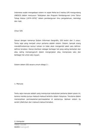 Indonesia sudah mengadopsi sistem ini sejak Pelita ke-2 ketika LIPI mengundang
UNESCO dalam menyusun "Kebijakan dan Program Pembangunan Lima Tahun
Tahap Kedua (1974-1979)" dalam pembangunan ilmu pengetahuan, teknologi
dan riset.




Unsur GIS




Sesuai dengan namanya Sistem Informasi Geografis, GIS terdiri dari 3 unsur.
Tentu saja yang menjadi unsur pertama adalah sistem. Sistem, banyak orang
mendefinisikannya namun tulisan ini tidak akan mengambil salah satu definisi-
definisi tersebut. Hanya diartikan sebagai berbagai hal yang saling berkaitan dan
atau saling mempengaruhi dalam mengerjakan atau memproses satu dan
berbagai hal untuk satu tujuan.




Sistem dalam GIS secara umum dibagi 3 :




1. Manusia




Tentu saja manusia adalah yang mempunyai kedudukan pertama dalam posisi ini,
karena mereka punya maksud-maksud tertentu dalam hidupnya. Terutama dalam
memecahkan permasalahan-permasalahan di sekitarnya. Bahkan sistem itu
sendiri dilahirkan dari maksud-maksud tersebut.




2. Komputer

Materi Kuliah                                                                 28
GG401 Kartografi
 