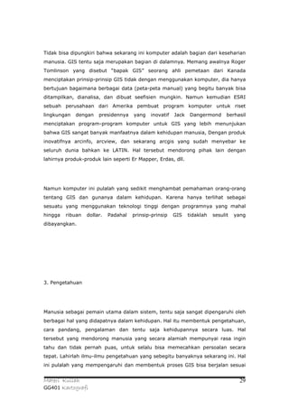 Tidak bisa dipungkiri bahwa sekarang ini komputer adalah bagian dari keseharian
manusia. GIS tentu saja merupakan bagian di dalamnya. Memang awalnya Roger
Tomlinson yang disebut “bapak GIS” seorang ahli pemetaan dari Kanada
menciptakan prinsip-prinsip GIS tidak dengan menggunakan komputer, dia hanya
bertujuan bagaimana berbagai data (peta-peta manual) yang begitu banyak bisa
ditampilkan, dianalisa, dan dibuat seefisien mungkin. Namun kemudian ESRI
sebuah perusahaan dari Amerika pembuat program komputer untuk riset
lingkungan   dengan    presidennya    yang   inovatif   Jack   Dangermond       berhasil
menciptakan program-program komputer untuk GIS yang lebih menunjukan
bahwa GIS sangat banyak manfaatnya dalam kehidupan manusia, Dengan produk
inovatifnya arcinfo, arcview, dan sekarang arcgis yang sudah menyebar ke
seluruh dunia bahkan ke LATIN. Hal tersebut mendorong pihak lain dengan
lahirnya produk-produk lain seperti Er Mapper, Erdas, dll.




Namun komputer ini pulalah yang sedikit menghambat pemahaman orang-orang
tentang GIS dan gunanya dalam kehidupan. Karena hanya terlihat sebagai
sesuatu yang menggunakan teknologi tinggi dengan programnya yang mahal
hingga   ribuan   dollar.   Padahal   prinsip-prinsip   GIS    tidaklah   sesulit   yang
dibayangkan.




3. Pengetahuan




Manusia sebagai pemain utama dalam sistem, tentu saja sangat dipengaruhi oleh
berbagai hal yang didapatnya dalam kehidupan. Hal itu membentuk pengetahuan,
cara pandang, pengalaman dan tentu saja kehidupannya secara luas. Hal
tersebut yang mendorong manusia yang secara alamiah mempunyai rasa ingin
tahu dan tidak pernah puas, untuk selalu bisa memecahkan persoalan secara
tepat. Lahirlah ilmu-ilmu pengetahuan yang sebegitu banyaknya sekarang ini. Hal
ini pulalah yang mempengaruhi dan membentuk proses GIS bisa berjalan sesuai


Materi Kuliah                                                                        29
GG401 Kartografi
 