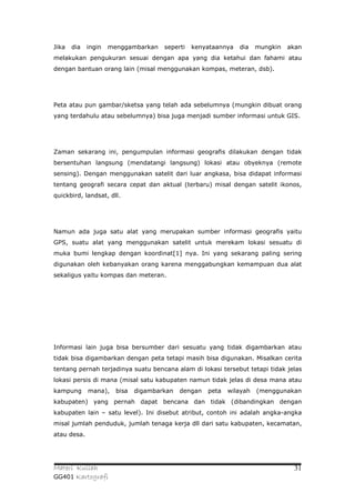 Jika   dia   ingin   menggambarkan    seperti   kenyataannya   dia    mungkin   akan
melakukan pengukuran sesuai dengan apa yang dia ketahui dan fahami atau
dengan bantuan orang lain (misal menggunakan kompas, meteran, dsb).




Peta atau pun gambar/sketsa yang telah ada sebelumnya (mungkin dibuat orang
yang terdahulu atau sebelumnya) bisa juga menjadi sumber informasi untuk GIS.




Zaman sekarang ini, pengumpulan informasi geografis dilakukan dengan tidak
bersentuhan langsung (mendatangi langsung) lokasi atau obyeknya (remote
sensing). Dengan menggunakan satelit dari luar angkasa, bisa didapat informasi
tentang geografi secara cepat dan aktual (terbaru) misal dengan satelit ikonos,
quickbird, landsat, dll.




Namun ada juga satu alat yang merupakan sumber informasi geografis yaitu
GPS, suatu alat yang menggunakan satelit untuk merekam lokasi sesuatu di
muka bumi lengkap dengan koordinat[1] nya. Ini yang sekarang paling sering
digunakan oleh kebanyakan orang karena menggabungkan kemampuan dua alat
sekaligus yaitu kompas dan meteran.




Informasi lain juga bisa bersumber dari sesuatu yang tidak digambarkan atau
tidak bisa digambarkan dengan peta tetapi masih bisa digunakan. Misalkan cerita
tentang pernah terjadinya suatu bencana alam di lokasi tersebut tetapi tidak jelas
lokasi persis di mana (misal satu kabupaten namun tidak jelas di desa mana atau
kampung      mana),    bisa   digambarkan   dengan   peta   wilayah   (menggunakan
kabupaten) yang pernah dapat bencana dan tidak (dibandingkan dengan
kabupaten lain – satu level). Ini disebut atribut, contoh ini adalah angka-angka
misal jumlah penduduk, jumlah tenaga kerja dll dari satu kabupaten, kecamatan,
atau desa.




Materi Kuliah                                                                    31
GG401 Kartografi
 
