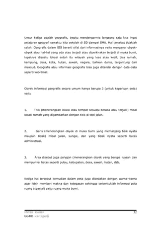 Unsur ketiga adalah geografis, begitu mendengarnya langsung saja kita ingat
pelajaran geografi sewaktu kita sekolah di SD dampai SMU. Hal tersebut tidaklah
salah. Geografis dalam GIS berarti sifat dari informasinya yaitu menganai obyek-
obyek atau hal-hal yang ada atau terjadi atau diperkirakan terjadi di muka bumi,
tepatnya disuatu lokasi entah itu wilayah yang luas atau kecil, bisa rumah,
kampung, desa, kota, hutan, sawah, negara, bahkan dunia, tergantung dari
maksud. Geografis atau informasi geografis bisa juga ditandai dengan data-data
seperti koordinat.




Obyek informasi geografis secara umum hanya berupa 3 (untuk keperluan peta)
yaitu




1.      Titik (menerangkan lokasi atau tempat sesuatu berada atau terjadi) misal
lokasi rumah yang digambarkan dengan titik di tepi jalan.




2.       Garis (menerangkan obyek di muka bumi yang memanjang baik nyata
maupun tidak) misal jalan, sungai, dan yang tidak nyata seperti batas
administrasi.




3.      Area disebut juga polygon (menerangkan obyek yang berupa luasan dan
mempunyai batas seperti pulau, kabupaten, desa, sawah, hutan, dsb.




Ketiga hal tersebut kemudian dalam peta juga dibedakan dengan warna-warna
agar lebih memberi makna dan ketegasan sehingga terbentuklah informasi pola
ruang (spasial) yaitu ruang muka bumi.




Materi Kuliah                                                                32
GG401 Kartografi
 