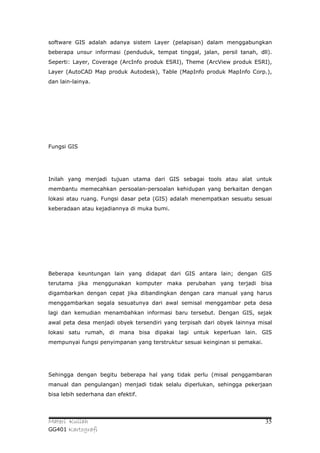 software GIS adalah adanya sistem Layer (pelapisan) dalam menggabungkan
beberapa unsur informasi (penduduk, tempat tinggal, jalan, persil tanah, dll).
Seperti: Layer, Coverage (ArcInfo produk ESRI), Theme (ArcView produk ESRI),
Layer (AutoCAD Map produk Autodesk), Table (MapInfo produk MapInfo Corp.),
dan lain-lainya.




Fungsi GIS




Inilah yang menjadi tujuan utama dari GIS sebagai tools atau alat untuk
membantu memecahkan persoalan-persoalan kehidupan yang berkaitan dengan
lokasi atau ruang. Fungsi dasar peta (GIS) adalah menempatkan sesuatu sesuai
keberadaan atau kejadiannya di muka bumi.




Beberapa keuntungan lain yang didapat dari GIS antara lain; dengan GIS
terutama jika menggunakan komputer maka perubahan yang terjadi bisa
digambarkan dengan cepat jika dibandingkan dengan cara manual yang harus
menggambarkan segala sesuatunya dari awal semisal menggambar peta desa
lagi dan kemudian menambahkan informasi baru tersebut. Dengan GIS, sejak
awal peta desa menjadi obyek tersendiri yang terpisah dari obyek lainnya misal
lokasi satu rumah, di mana bisa dipakai lagi untuk keperluan lain. GIS
mempunyai fungsi penyimpanan yang terstruktur sesuai keinginan si pemakai.




Sehingga dengan begitu beberapa hal yang tidak perlu (misal penggambaran
manual dan pengulangan) menjadi tidak selalu diperlukan, sehingga pekerjaan
bisa lebih sederhana dan efektif.




Materi Kuliah                                                                35
GG401 Kartografi
 