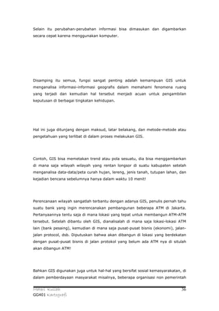 Selain itu perubahan-perubahan informasi bisa dimasukan dan digambarkan
secara cepat karena menggunakan komputer.




Disamping itu semua, fungsi sangat penting adalah kemampuan GIS untuk
menganalisa informasi-informasi geografis dalam memahami fenomena ruang
yang terjadi dan kemudian hal tersebut menjadi acuan untuk pengambilan
keputusan di berbagai tingkatan kehidupan.




Hal ini juga ditunjang dengan maksud, latar belakang, dan metode-metode atau
pengetahuan yang terlibat di dalam proses melakukan GIS.




Contoh, GIS bisa memetakan trend atau pola sesuatu, dia bisa menggambarkan
di mana saja wilayah wilayah yang rentan longsor di suatu kabupaten setelah
menganalisa data-data/peta curah hujan, lereng, jenis tanah, tutupan lahan, dan
kejadian bencana sebelumnya hanya dalam waktu 10 menit!




Perencanaan wilayah sangatlah terbantu dengan adanya GIS, penulis pernah tahu
suatu bank yang ingin merencanakan pembangunan beberapa ATM di Jakarta.
Pertanyaannya tentu saja di mana lokasi yang tepat untuk membangun ATM-ATM
tersebut. Setelah dibantu oleh GIS, dianalisalah di mana saja lokasi-lokasi ATM
lain (bank pesaing), kemudian di mana saja pusat-pusat bisnis (ekonomi), jalan-
jalan protocol, dsb. Diputuskan bahwa akan dibangun di lokasi yang berdekatan
dengan pusat-pusat bisnis di jalan protokol yang belum ada ATM nya di situlah
akan dibangun ATM!




Bahkan GIS digunakan juga untuk hal-hal yang bersifat sosial kemasyarakatan, di
dalam pemberdayaan masyarakat misalnya, beberapa organisasi non pemerintah


Materi Kuliah                                                               36
GG401 Kartografi
 