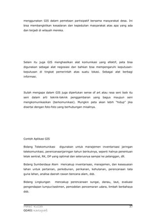 menggunakan GIS dalam pemetaan partisipatif bersama masyarakat desa. Ini
bisa membangkitkan kesadaran dan kepedulian masyarakat atas apa yang ada
dan terjadi di wilayah mereka.




Selain itu juga GIS menghasilkan alat komunikasi yang efektif, peta bisa
digunakan sebagai alat negosiasi dan bahkan bisa mempengaruhi keputusan-
keputusan di tingkat pemerintah atas suatu lokasi. Sebagai alat berbagi
informasi.




Itulah mengapa dalam GIS juga diperlukan sense of art atau rasa seni baik itu
seni   dalam   arti   teknik-teknik   penggambaran   yang   bagus   maupun    seni
mengkomunikasikan (berkomunikasi). Mungkin peta akan lebih “hidup” jika
disertai dengan foto-foto yang berhubungan misalnya.




Contoh Aplikasi GIS


Bidang Telekomunikasi       digunakan untuk manajemen inventarisasi jaringan
telekomunikasi, perencanaanjaringan tahun berikutnya, seperti halnya penentuan
letak sentral, RK, DP yang optimal dan seterusnya sampai ke pelanggan, dll.


Bidang Sumberdaya Alam mencakup inventarisasi, manajemen, dan kesesuaian
lahan untuk pertanian, perkebunan, perikanan, kehutanan, perencanaan tata
guna lahan, analisa daerah rawan bencana alam, dsb.


Bidang Lingkungan        mencakup perencanaan sungai, danau, laut, evaluasi
pengendapan lumpur/sedimen, pemodelan pencemaran udara, limbah berbahaya
dsb.




Materi Kuliah                                                                  37
GG401 Kartografi
 