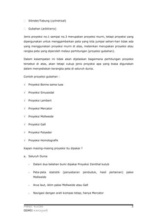    Silinder/Tabung (cylindrical)


   Gubahan (arbitrarry)


Jenis proyeksi no.1 sampai no.3 merupakan proyeksi murni, tetapi proyeksi yang
dipergunakan untuk menggambarkan peta yang kita jumpai sehari-hari tidak ada
yang menggunakan proyeksi murni di atas, melainkan merupakan proyeksi atau
rangka peta yang diperoleh melaui perhitungan (proyeksi gubahan).


Dalam kesempatan ini tidak akan dijelaskan bagaimana perhitungan proyeksi
tersebut di atas, akan tetapi cukup jenis proyeksi apa yang biasa digunakan
dalam menyediakan kerangka peta di seluruh dunia.


Contoh proyeksi gubahan :


√   Proyeksi Bonne sama luas


√   Proyeksi Sinusoidal


√   Proyeksi Lambert


√   Proyeksi Mercator


√   Proyeksi Mollweide


√   Proyeksi Gall


√   Proyeksi Polyeder


√   Proyeksi Homolografik


Kapan masing-masing proyeksi itu dipakai ?


a. Seluruh Dunia


    -   Dalam dua belahan bumi dipakai Proyeksi Zenithal kutub


    -   Peta-peta   statistik   (penyebaran   penduduk,   hasil   pertanian)   pakai
        Mollweide


    -   Arus laut, iklim pakai Mollweide atau Gall


    -   Navigasi dengan arah kompas tetap, hanya Mercator




Materi Kuliah                                                                     5
GG401 Kartografi
 