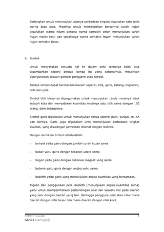 Sedangkan untuk menunjukan adanya perbedaan tingkat digunakan satu jenis
   warna atau pola. Misalnya untuk membedakan bersarnya curah hujan
   digunakan warna hitam dimana warna semakin cerah menunjukan curah
   hujan makin kecil dan sebaliknya warna semakin legam menunjukan curah
   hujan semakin besar.




b. Simbol


   Untuk    menyatakan        sesuatu   hal   ke   dalam   peta   tentunya    tidak   bisa
   digambarkan      seperti    bentuk    benda     itu   yang   sebenarnya,   melainkan
   dipergunakan sebuah gambar pengganti atau simbol.


   Bentuk simbol dapat bermacam-macam seperti; titik, garis, batang, lingkaran,
   bola dan pola.


   Simbol titik biasanya dipergunakan untuk menunjukan tanda misalnya letak
   sebuah kota dan menyatakan kuantitas misalnya satu titik sama dengan 100
   orang, dam sebagainya.


   Simbol garis digunakan untuk menunjukan tanda seperti jalan, sungai, rel KA
   dan lainnya. Garis juga digunakan untu menunjukan perbedaan tingkat
   kualitas, yang dikalangan pemetaan dikenal dengan isolines.


   Dengan demikian timbul istilah-istilah :


   -   Isohyet yaitu garis dengan jumlah curah hujan sama


   -   Isobar yaitu garis dengan tekanan udara sama


   -   Isogon yaitu garis dengan deklinasi magnet yang sama


   -   Isoterm yaitu garis dengan angka suhu sama


   -   Isopleth yaitu garis yang menunjukan angka kuantitas yang bersamaan.


   Tujuan dari penggunaan peta isopleth (menunjukan angka kuantitas sama)
   yaitu untuk memperlihatkan perbandingan nilai dari sesuatu hal pada daerah
   yang satu dengan daerah yang lain. Sehingga pengguna peta akan tahu mana
   daerah dengan nilai besar dan mana daerah dengan nilai kecil.




Materi Kuliah                                                                           7
GG401 Kartografi
 