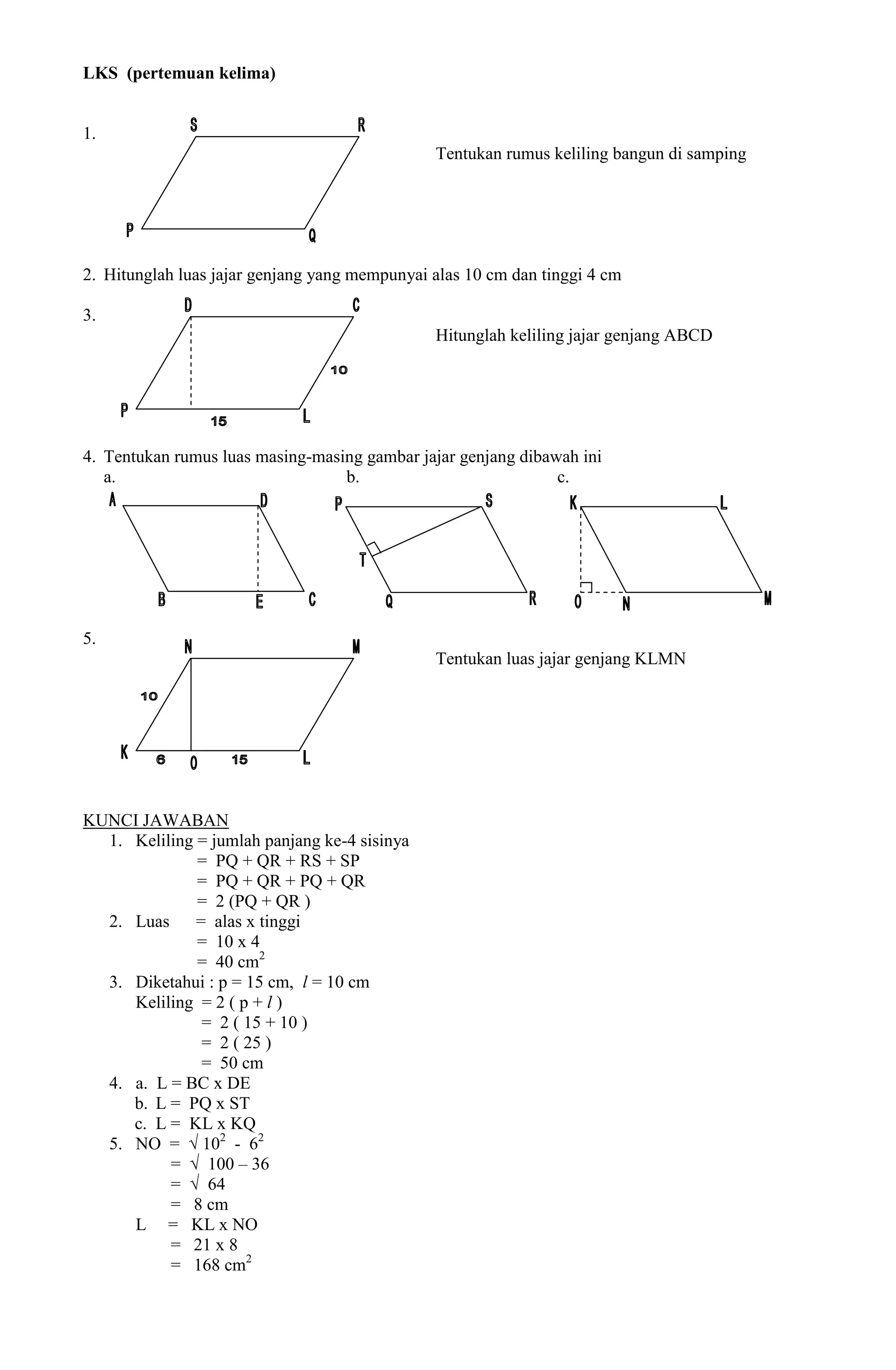 LKS (pertemuan kelima)


1.
                                               Tentukan rumus keliling bangun di samping




2. Hitunglah luas jajar genjang yang mempunyai alas 10 cm dan tinggi 4 cm

3.
                                               Hitunglah keliling jajar genjang ABCD




4. Tentukan rumus luas masing-masing gambar jajar genjang dibawah ini
   a.                             b.                           c.




5.
                                               Tentukan luas jajar genjang KLMN




KUNCI JAWABAN
  1. Keliling = jumlah panjang ke-4 sisinya
              = PQ + QR + RS + SP
              = PQ + QR + PQ + QR
              = 2 (PQ + QR )
  2. Luas     = alas x tinggi
              = 10 x 4
              = 40 cm2
  3. Diketahui : p = 15 cm, l = 10 cm
     Keliling = 2 ( p + l )
               = 2 ( 15 + 10 )
               = 2 ( 25 )
               = 50 cm
  4. a. L = BC x DE
     b. L = PQ x ST
     c. L = KL x KQ
  5. NO = √ 102 - 62
          = √ 100 – 36
          = √ 64
          = 8 cm
     L = KL x NO
          = 21 x 8
          = 168 cm2
 