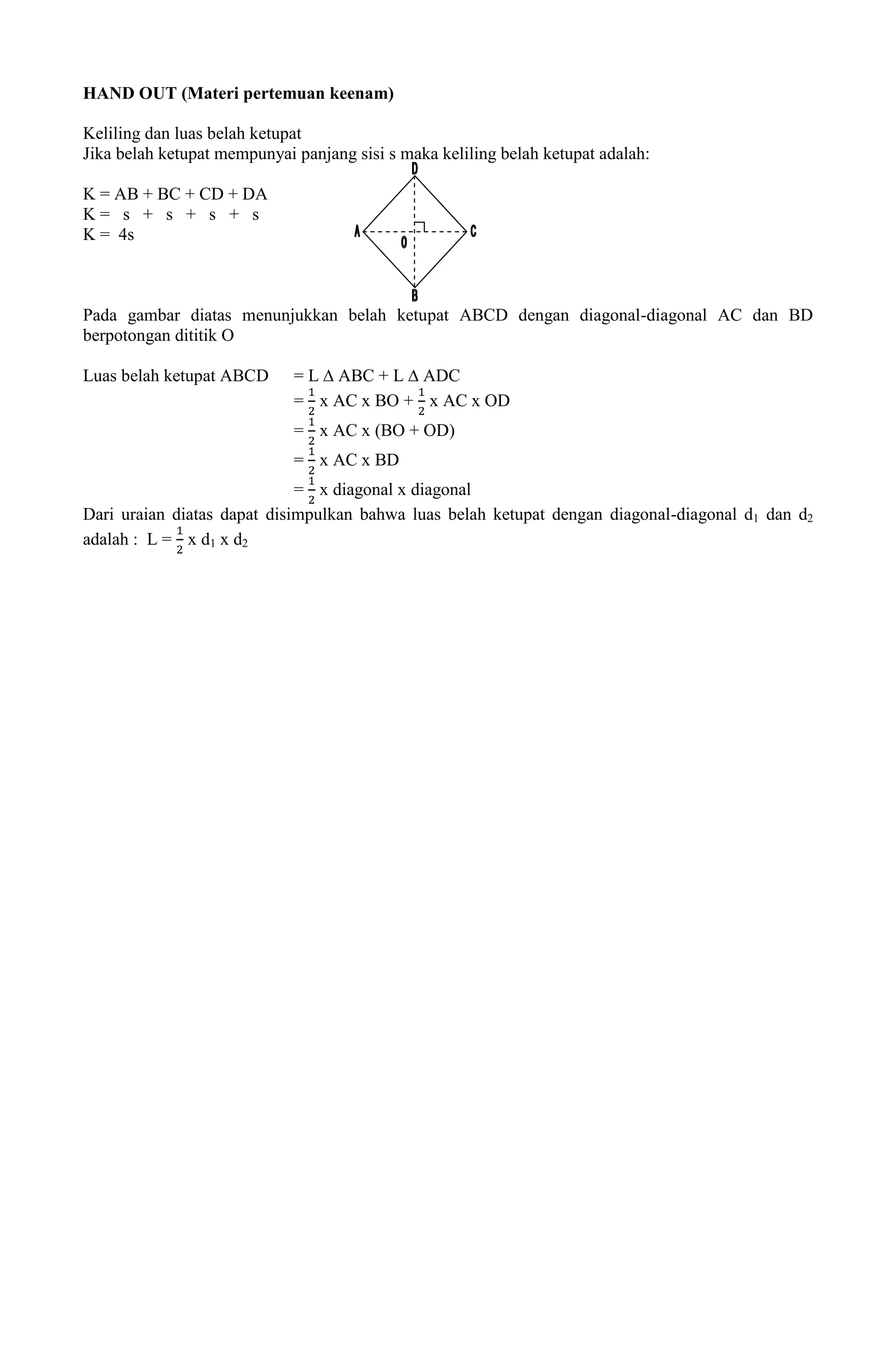 HAND OUT (Materi pertemuan keenam)

Keliling dan luas belah ketupat
Jika belah ketupat mempunyai panjang sisi s maka keliling belah ketupat adalah:

K = AB + BC + CD + DA
K= s + s + s + s
K = 4s



Pada gambar diatas menunjukkan belah ketupat ABCD dengan diagonal-diagonal AC dan BD
berpotongan dititik O

Luas belah ketupat ABCD      = L ∆ ABC + L ∆ ADC
                             = x AC x BO + x AC x OD
                             = x AC x (BO + OD)
                             = x AC x BD
                             = x diagonal x diagonal
Dari uraian diatas dapat disimpulkan bahwa luas belah ketupat dengan diagonal-diagonal d1 dan d2
adalah : L = x d1 x d2
 