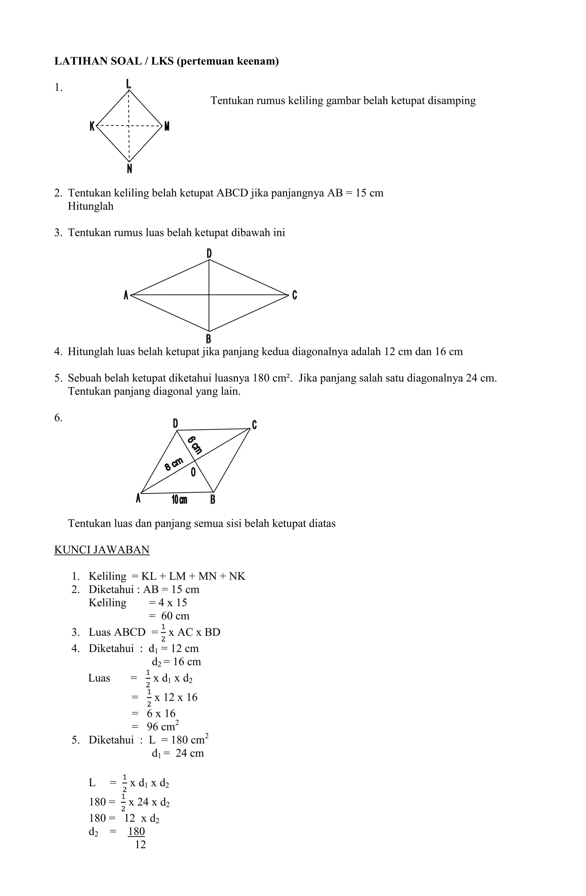 LATIHAN SOAL / LKS (pertemuan keenam)

1.
                                   Tentukan rumus keliling gambar belah ketupat disamping




2. Tentukan keliling belah ketupat ABCD jika panjangnya AB = 15 cm
   Hitunglah

3. Tentukan rumus luas belah ketupat dibawah ini




4. Hitunglah luas belah ketupat jika panjang kedua diagonalnya adalah 12 cm dan 16 cm

5. Sebuah belah ketupat diketahui luasnya 180 cm². Jika panjang salah satu diagonalnya 24 cm.
   Tentukan panjang diagonal yang lain.

6.




     Tentukan luas dan panjang semua sisi belah ketupat diatas

KUNCI JAWABAN

     1. Keliling = KL + LM + MN + NK
     2. Diketahui : AB = 15 cm
        Keliling     = 4 x 15
                     = 60 cm
     3. Luas ABCD = x AC x BD
     4. Diketahui : d1 = 12 cm
                     d2 = 16 cm
        Luas     = x d1 x d2
                = x 12 x 16
                = 6 x 16
                = 96 cm2
     5. Diketahui : L = 180 cm2
                    d1 = 24 cm

         L   =    x d1 x d2
         180 = x 24 x d2
         180 = 12 x d2
         d2 = 180
                 12
 