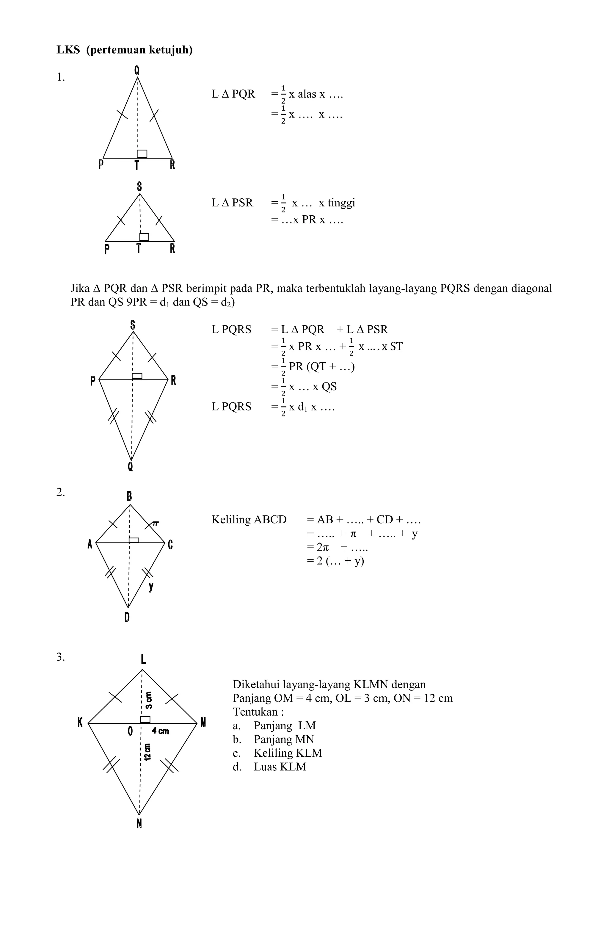 LKS (pertemuan ketujuh)

1.
                               L ∆ PQR    = x alas x ….
                                          = x …. x ….




                               L ∆ PSR    = x … x tinggi
                                          = …x PR x ….




     Jika ∆ PQR dan ∆ PSR berimpit pada PR, maka terbentuklah layang-layang PQRS dengan diagonal
     PR dan QS 9PR = d1 dan QS = d2)

                               L PQRS     = L ∆ PQR + L ∆ PSR
                                          = x PR x … +
                                          = PR (QT + …)
                                          = x … x QS
                               L PQRS     = x d1 x ….




2.

                    π          Keliling ABCD     = AB + ….. + CD + ….
                                                 = ….. + π + ….. + y
                                                 = 2π + …..
                                                 = 2 (… + y)




3.

                                   Diketahui layang-layang KLMN dengan
                                   Panjang OM = 4 cm, OL = 3 cm, ON = 12 cm
                                   Tentukan :
                                   a. Panjang LM
                                   b. Panjang MN
                                   c. Keliling KLM
                                   d. Luas KLM
 