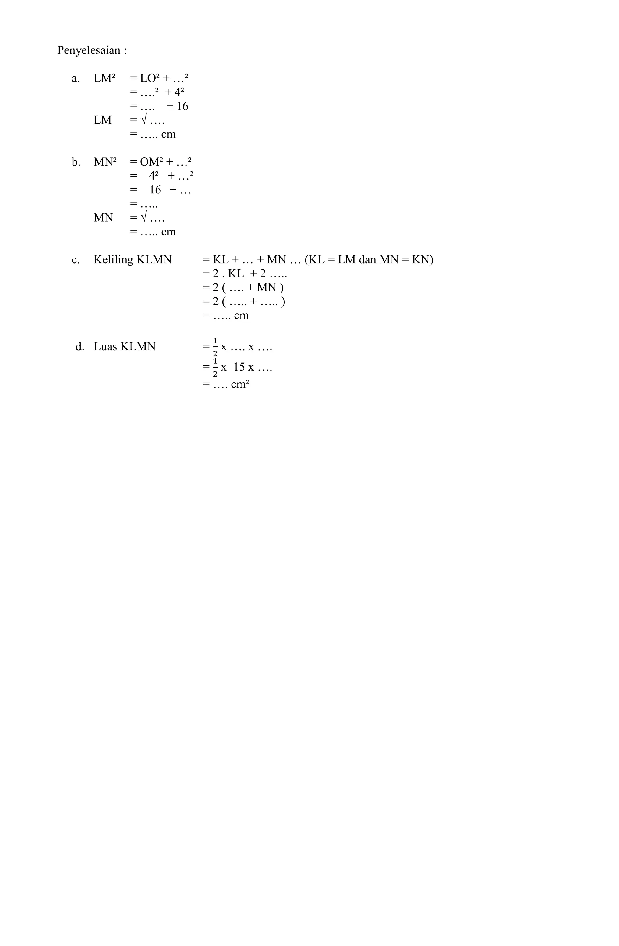 Penyelesaian :

  a.   LM²       = LO² + …²
                 = ….² + 4²
                 = …. + 16
       LM        = √ ….
                 = ….. cm

  b.   MN²       = OM² + …²
                 = 4² + …²
                 = 16 + …
                 = …..
       MN        = √ ….
                 = ….. cm

  c.   Keliling KLMN          = KL + … + MN … (KL = LM dan MN = KN)
                              = 2 . KL + 2 …..
                              = 2 ( …. + MN )
                              = 2 ( ….. + ….. )
                              = ….. cm

   d. Luas KLMN               = x …. x ….
                              = x 15 x ….
                              = …. cm²
 