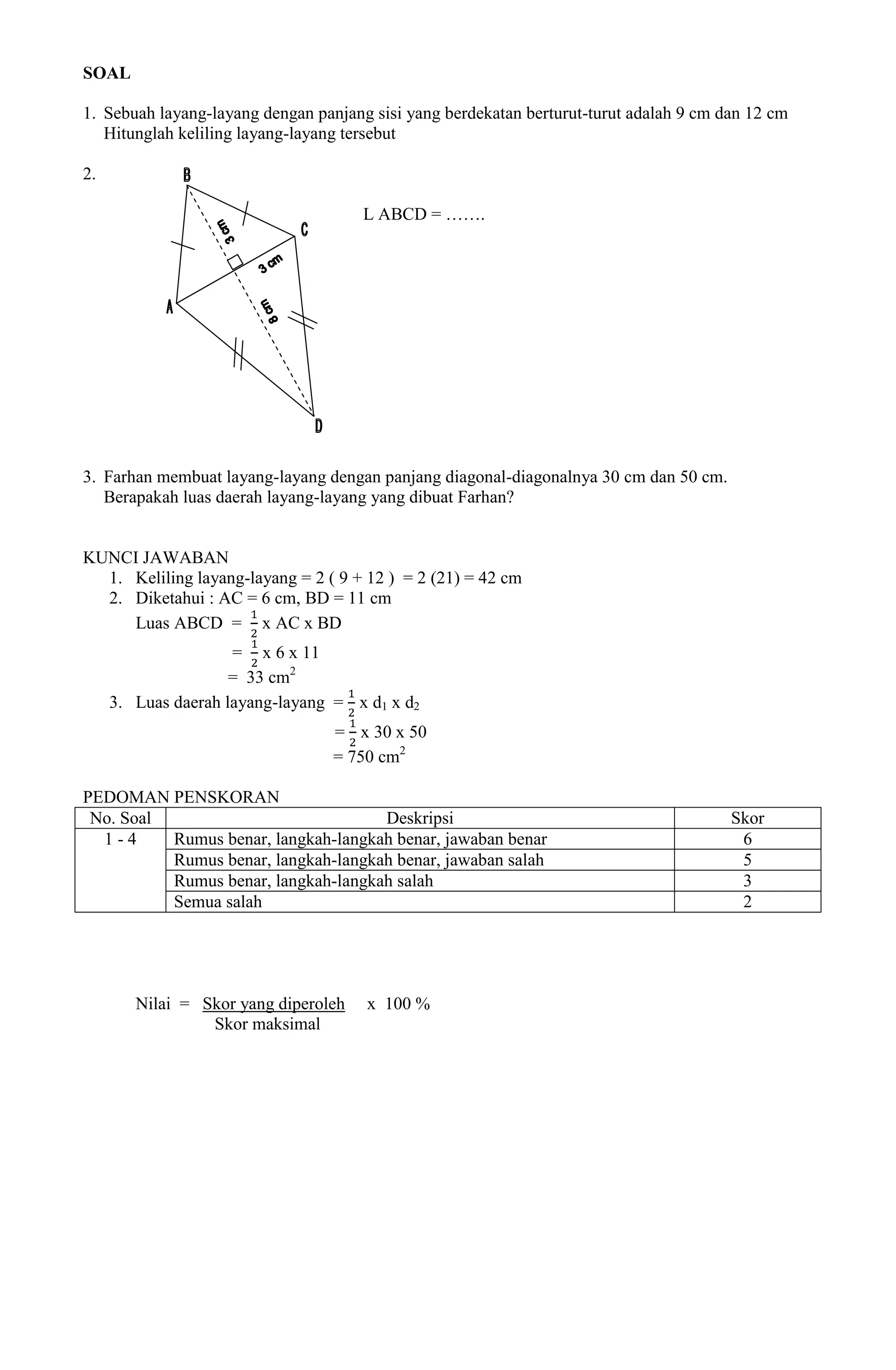 SOAL

1. Sebuah layang-layang dengan panjang sisi yang berdekatan berturut-turut adalah 9 cm dan 12 cm
   Hitunglah keliling layang-layang tersebut

2.

                                      L ABCD = …….




3. Farhan membuat layang-layang dengan panjang diagonal-diagonalnya 30 cm dan 50 cm.
   Berapakah luas daerah layang-layang yang dibuat Farhan?


KUNCI JAWABAN
  1. Keliling layang-layang = 2 ( 9 + 12 ) = 2 (21) = 42 cm
  2. Diketahui : AC = 6 cm, BD = 11 cm
     Luas ABCD = x AC x BD
                     = x 6 x 11
                     = 33 cm2
     3. Luas daerah layang-layang = x d1 x d2
                                  = x 30 x 50
                                  = 750 cm2

PEDOMAN PENSKORAN
 No. Soal                            Deskripsi                                          Skor
  1-4     Rumus benar, langkah-langkah benar, jawaban benar                              6
          Rumus benar, langkah-langkah benar, jawaban salah                              5
          Rumus benar, langkah-langkah salah                                             3
          Semua salah                                                                    2




        Nilai = Skor yang diperoleh   x 100 %
                 Skor maksimal
 