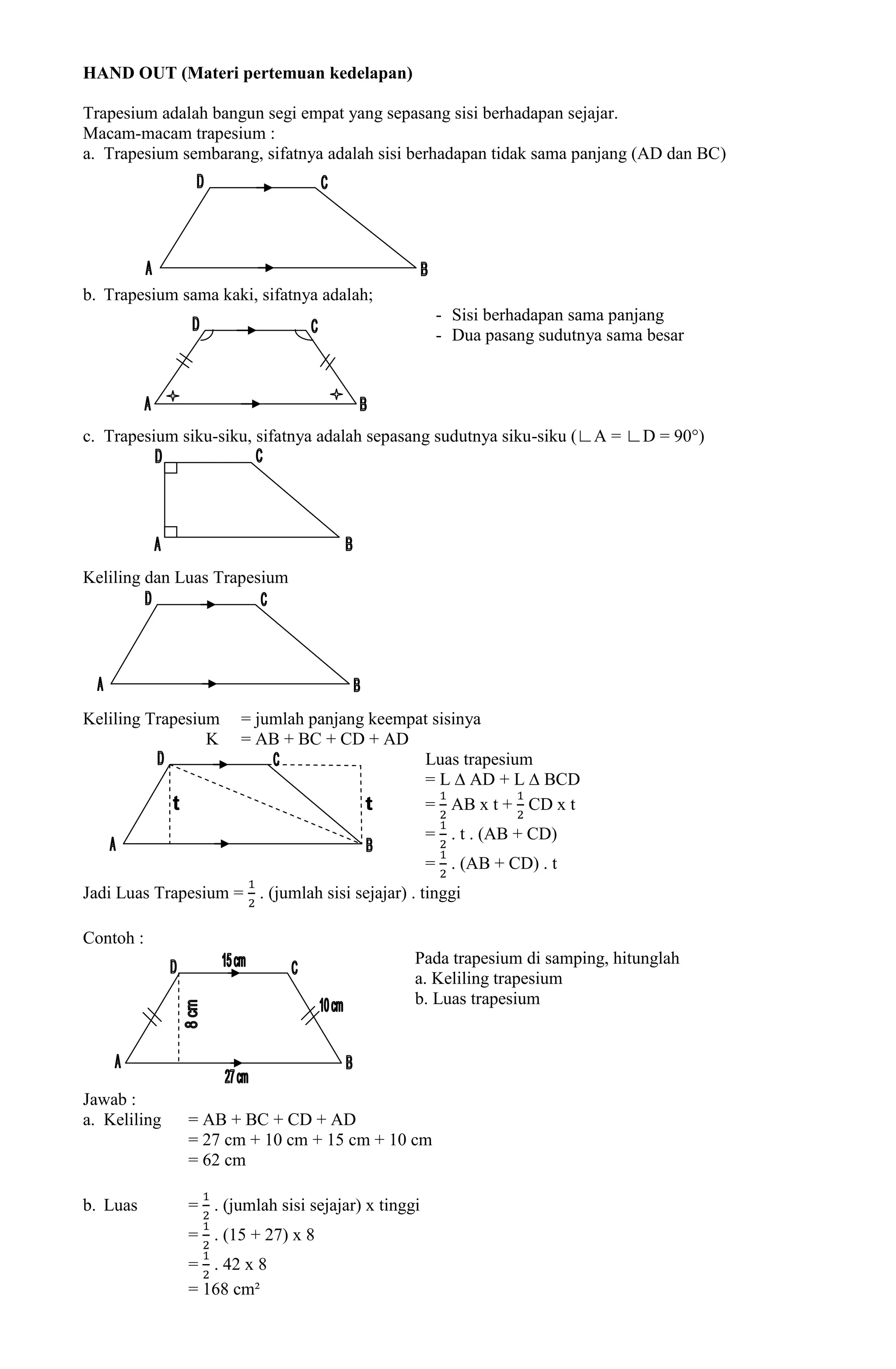 HAND OUT (Materi pertemuan kedelapan)

Trapesium adalah bangun segi empat yang sepasang sisi berhadapan sejajar.
Macam-macam trapesium :
a. Trapesium sembarang, sifatnya adalah sisi berhadapan tidak sama panjang (AD dan BC)




b. Trapesium sama kaki, sifatnya adalah;
                                                     - Sisi berhadapan sama panjang
                                                     - Dua pasang sudutnya sama besar




c. Trapesium siku-siku, sifatnya adalah sepasang sudutnya siku-siku (∟A = ∟D = 90°)




Keliling dan Luas Trapesium




Keliling Trapesium    = jumlah panjang keempat sisinya
                 K    = AB + BC + CD + AD
                                             Luas trapesium
                                             = L ∆ AD + L ∆ BCD
                                             = AB x t + CD x t
                                                    = . t . (AB + CD)
                                                    = . (AB + CD) . t
Jadi Luas Trapesium = . (jumlah sisi sejajar) . tinggi

Contoh :
                                                Pada trapesium di samping, hitunglah
                                                a. Keliling trapesium
                                                b. Luas trapesium




Jawab :
a. Keliling    = AB + BC + CD + AD
               = 27 cm + 10 cm + 15 cm + 10 cm
               = 62 cm

b. Luas        = . (jumlah sisi sejajar) x tinggi
               = . (15 + 27) x 8
               = . 42 x 8
               = 168 cm²
 