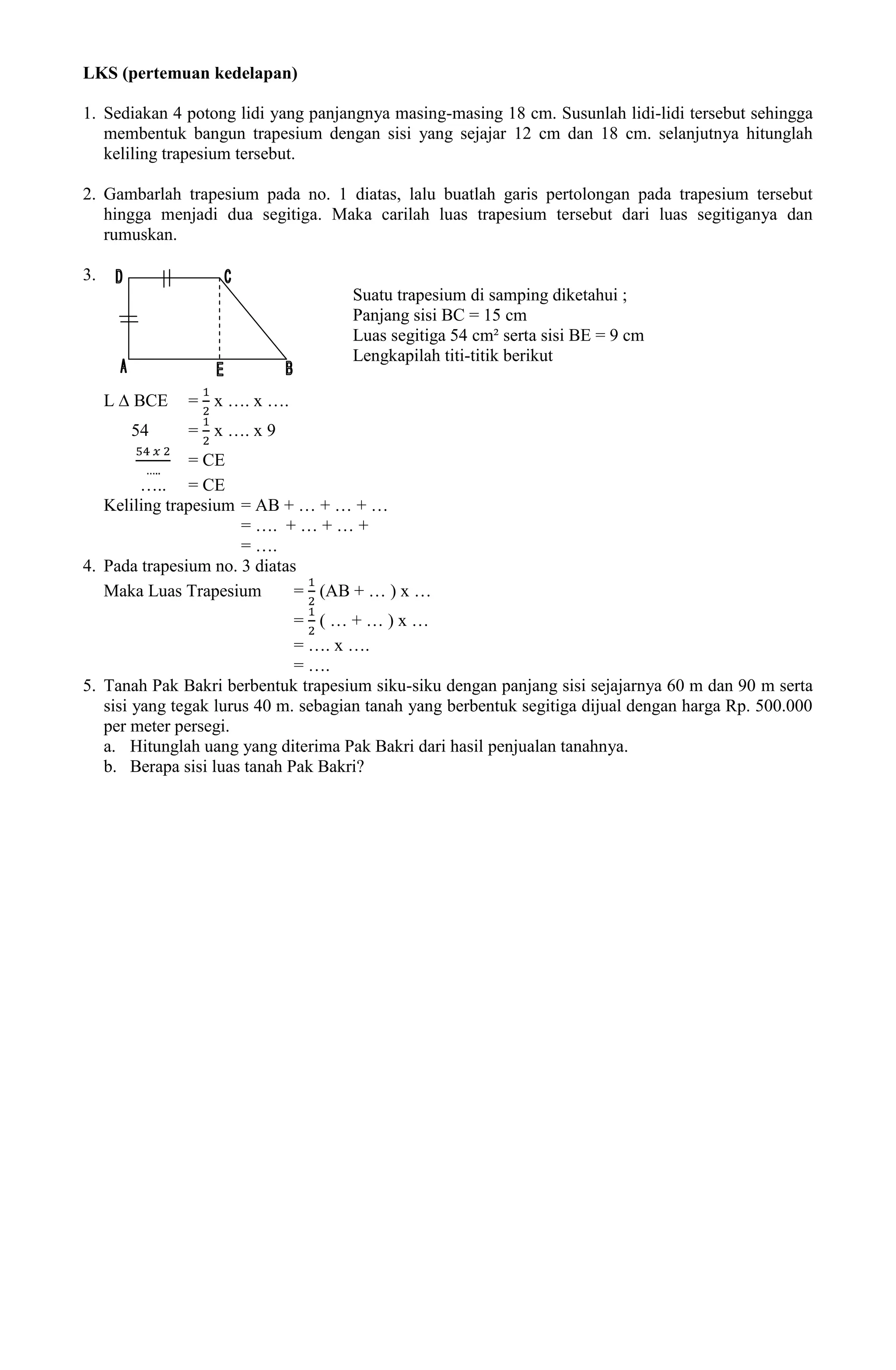 LKS (pertemuan kedelapan)

1. Sediakan 4 potong lidi yang panjangnya masing-masing 18 cm. Susunlah lidi-lidi tersebut sehingga
   membentuk bangun trapesium dengan sisi yang sejajar 12 cm dan 18 cm. selanjutnya hitunglah
   keliling trapesium tersebut.

2. Gambarlah trapesium pada no. 1 diatas, lalu buatlah garis pertolongan pada trapesium tersebut
   hingga menjadi dua segitiga. Maka carilah luas trapesium tersebut dari luas segitiganya dan
   rumuskan.

3.
                                     Suatu trapesium di samping diketahui ;
                                     Panjang sisi BC = 15 cm
                                     Luas segitiga 54 cm² serta sisi BE = 9 cm
                                     Lengkapilah titi-titik berikut

     L ∆ BCE   = x …. x ….
        54     = x …. x 9
               = CE
        ….. = CE
   Keliling trapesium = AB + … + … + …
                      = …. + … + … +
                      = ….
4. Pada trapesium no. 3 diatas
   Maka Luas Trapesium        = (AB + … ) x …
                              = (…+…)x…
                              = …. x ….
                              = ….
5. Tanah Pak Bakri berbentuk trapesium siku-siku dengan panjang sisi sejajarnya 60 m dan 90 m serta
   sisi yang tegak lurus 40 m. sebagian tanah yang berbentuk segitiga dijual dengan harga Rp. 500.000
   per meter persegi.
   a. Hitunglah uang yang diterima Pak Bakri dari hasil penjualan tanahnya.
   b. Berapa sisi luas tanah Pak Bakri?
 