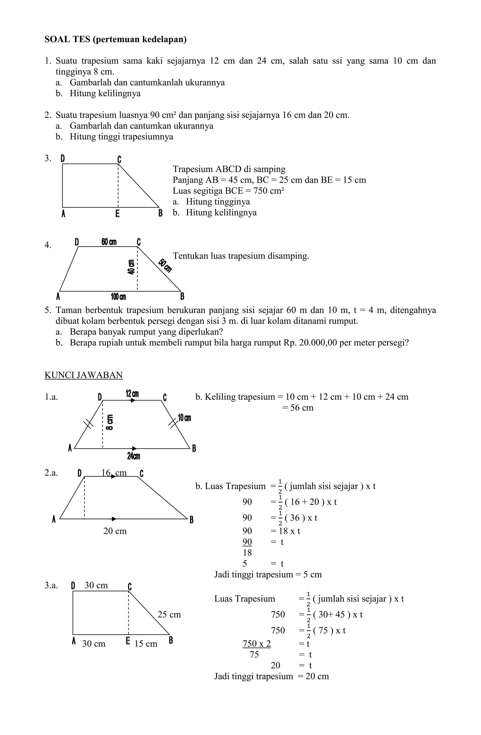 SOAL TES (pertemuan kedelapan)

1. Suatu trapesium sama kaki sejajarnya 12 cm dan 24 cm, salah satu ssi yang sama 10 cm dan
   tingginya 8 cm.
   a. Gambarlah dan cantumkanlah ukurannya
   b. Hitung kelilingnya

2. Suatu trapesium luasnya 90 cm² dan panjang sisi sejajarnya 16 cm dan 20 cm.
   a. Gambarlah dan cantumkan ukurannya
   b. Hitung tinggi trapesiumnya

3.
                                  Trapesium ABCD di samping
                                  Panjang AB = 45 cm, BC = 25 cm dan BE = 15 cm
                                  Luas segitiga BCE = 750 cm²
                                  a. Hitung tingginya
                                  b. Hitung kelilingnya


4.
                                  Tentukan luas trapesium disamping.




5. Taman berbentuk trapesium berukuran panjang sisi sejajar 60 m dan 10 m, t = 4 m, ditengahnya
   dibuat kolam berbentuk persegi dengan sisi 3 m. di luar kolam ditanami rumput.
   a. Berapa banyak rumput yang diperlukan?
   b. Berapa rupiah untuk membeli rumput bila harga rumput Rp. 20.000,00 per meter persegi?


KUNCI JAWABAN

1.a.                                   b. Keliling trapesium = 10 cm + 12 cm + 10 cm + 24 cm
                                                              = 56 cm




2.a.          16 cm
                                       b. Luas Trapesium = ( jumlah sisi sejajar ) x t
                                                   90      = ( 16 + 20 ) x t
                                                    90      = ( 36 ) x t
               20 cm                                90      = 18 x t
                                                    90      = t
                                                    18
                                                    5       = t
                                            Jadi tinggi trapesium = 5 cm
3.a.      30 cm
                                            Luas Trapesium          = ( jumlah sisi sejajar ) x t
                               25 cm                       750      = ( 30+ 45 ) x t
                                                            750     = ( 75 ) x t
         30 cm         15 cm                        750 x 2         =t
                                                      75            = t
                                                            20      = t
                                            Jadi tinggi trapesium   = 20 cm
 