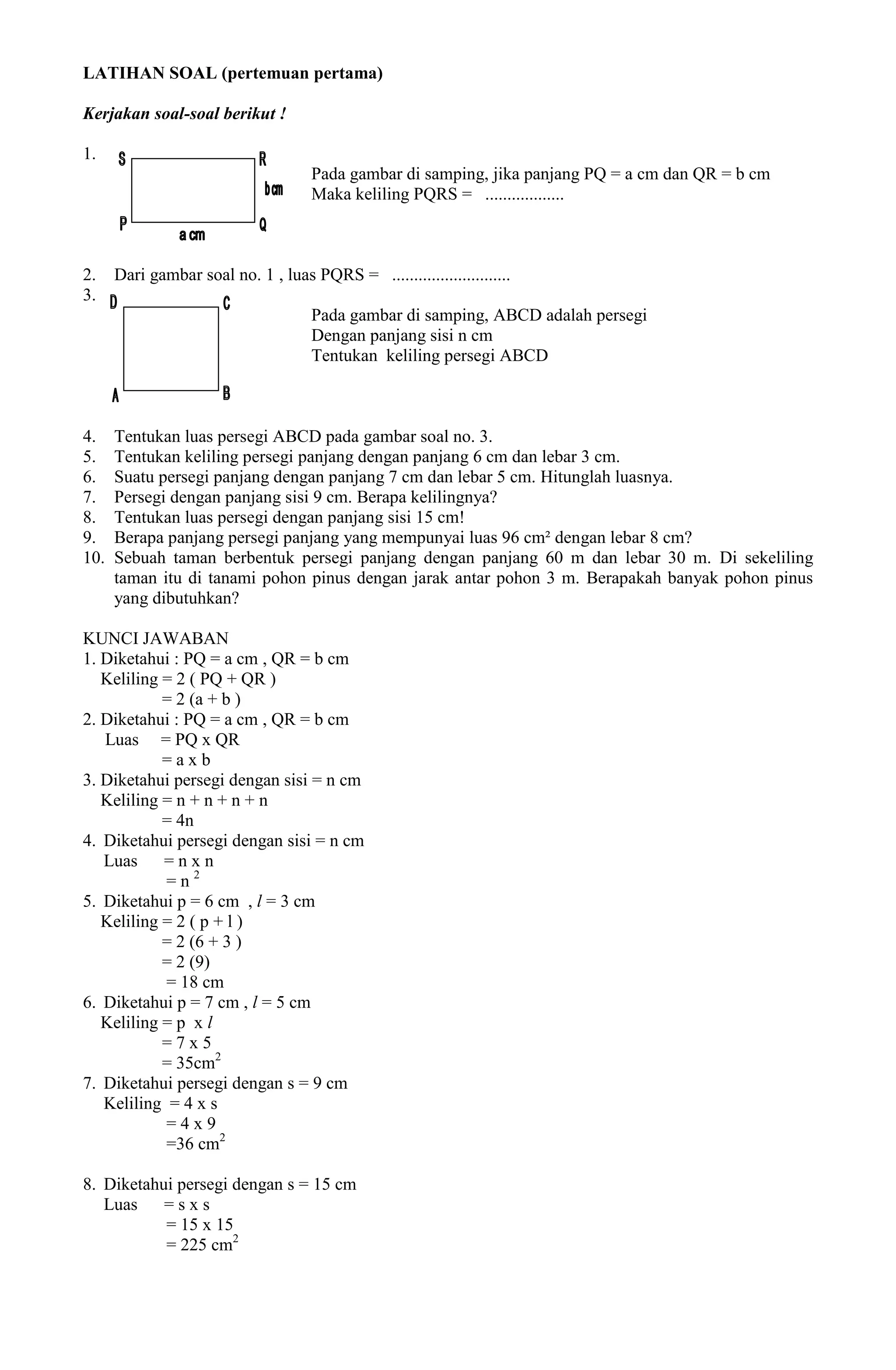 LATIHAN SOAL (pertemuan pertama)

Kerjakan soal-soal berikut !

1.
                                     Pada gambar di samping, jika panjang PQ = a cm dan QR = b cm
                                     Maka keliling PQRS = ..................



2.    Dari gambar soal no. 1 , luas PQRS = ...........................
3.
                                     Pada gambar di samping, ABCD adalah persegi
                                     Dengan panjang sisi n cm
                                     Tentukan keliling persegi ABCD



4.    Tentukan luas persegi ABCD pada gambar soal no. 3.
5.    Tentukan keliling persegi panjang dengan panjang 6 cm dan lebar 3 cm.
6.    Suatu persegi panjang dengan panjang 7 cm dan lebar 5 cm. Hitunglah luasnya.
7.    Persegi dengan panjang sisi 9 cm. Berapa kelilingnya?
8.    Tentukan luas persegi dengan panjang sisi 15 cm!
9.    Berapa panjang persegi panjang yang mempunyai luas 96 cm² dengan lebar 8 cm?
10.   Sebuah taman berbentuk persegi panjang dengan panjang 60 m dan lebar 30 m. Di sekeliling
      taman itu di tanami pohon pinus dengan jarak antar pohon 3 m. Berapakah banyak pohon pinus
      yang dibutuhkan?

KUNCI JAWABAN
1. Diketahui : PQ = a cm , QR = b cm
   Keliling = 2 ( PQ + QR )
            = 2 (a + b )
2. Diketahui : PQ = a cm , QR = b cm
   Luas = PQ x QR
            =axb
3. Diketahui persegi dengan sisi = n cm
   Keliling = n + n + n + n
            = 4n
4. Diketahui persegi dengan sisi = n cm
   Luas     =nxn
            =n2
5. Diketahui p = 6 cm , l = 3 cm
   Keliling = 2 ( p + l )
            = 2 (6 + 3 )
            = 2 (9)
            = 18 cm
6. Diketahui p = 7 cm , l = 5 cm
   Keliling = p x l
            =7x5
            = 35cm2
7. Diketahui persegi dengan s = 9 cm
   Keliling = 4 x s
            =4x9
            =36 cm2

8. Diketahui persegi dengan s = 15 cm
   Luas    =sxs
           = 15 x 15
           = 225 cm2
 