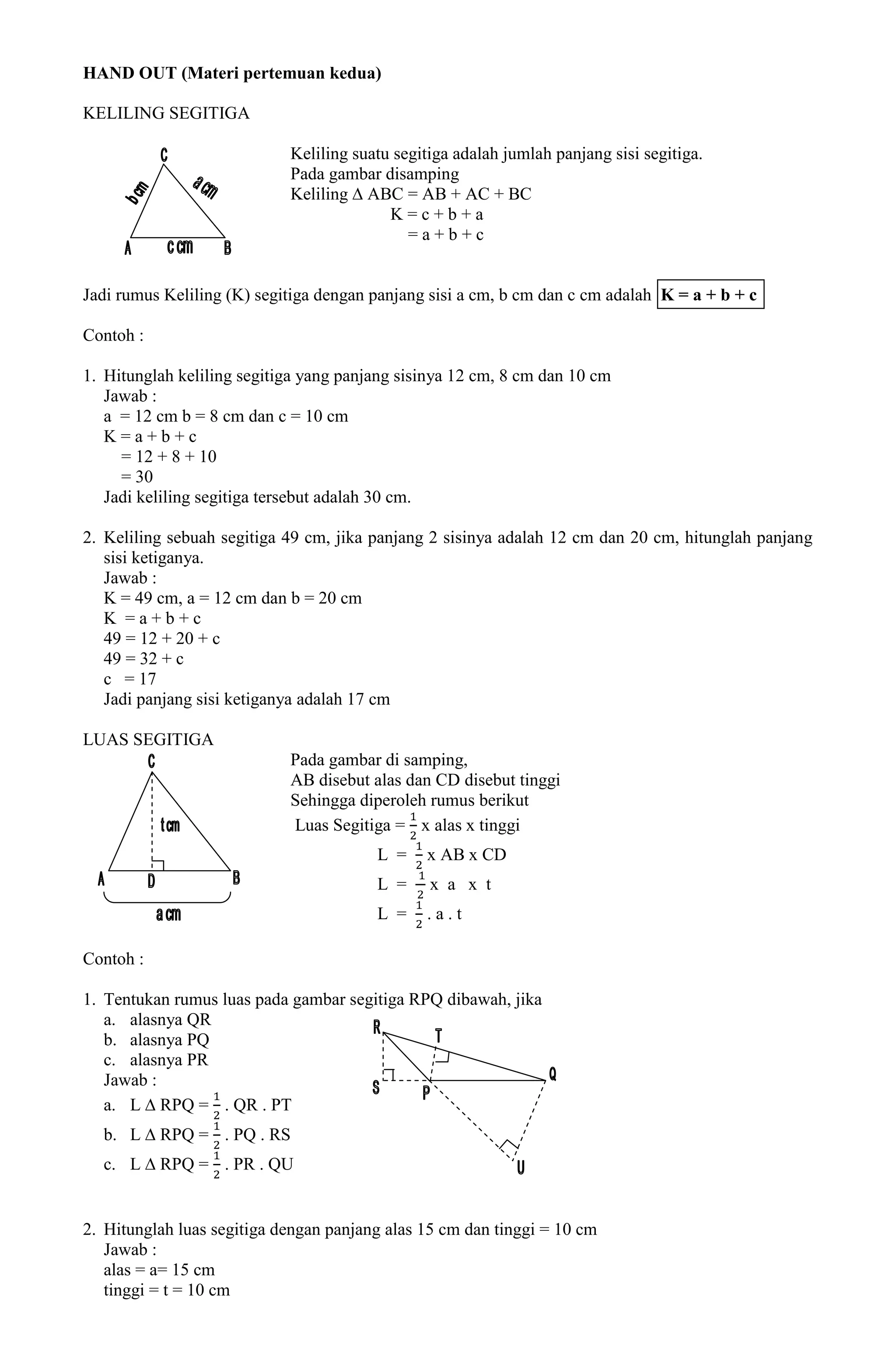 HAND OUT (Materi pertemuan kedua)

KELILING SEGITIGA

                            Keliling suatu segitiga adalah jumlah panjang sisi segitiga.
                            Pada gambar disamping
                            Keliling ∆ ABC = AB + AC + BC
                                          K=c+b+a
                                             =a+b+c


Jadi rumus Keliling (K) segitiga dengan panjang sisi a cm, b cm dan c cm adalah K = a + b + c

Contoh :

1. Hitunglah keliling segitiga yang panjang sisinya 12 cm, 8 cm dan 10 cm
   Jawab :
   a = 12 cm b = 8 cm dan c = 10 cm
   K=a+b+c
     = 12 + 8 + 10
     = 30
   Jadi keliling segitiga tersebut adalah 30 cm.

2. Keliling sebuah segitiga 49 cm, jika panjang 2 sisinya adalah 12 cm dan 20 cm, hitunglah panjang
   sisi ketiganya.
   Jawab :
   K = 49 cm, a = 12 cm dan b = 20 cm
   K =a+b+c
   49 = 12 + 20 + c
   49 = 32 + c
   c = 17
   Jadi panjang sisi ketiganya adalah 17 cm

LUAS SEGITIGA
                            Pada gambar di samping,
                            AB disebut alas dan CD disebut tinggi
                            Sehingga diperoleh rumus berikut
                            Luas Segitiga = x alas x tinggi
                                        L =    x AB x CD
                                        L =     x a x t
                                        L =    .a.t

Contoh :

1. Tentukan rumus luas pada gambar segitiga RPQ dibawah, jika
   a. alasnya QR
   b. alasnya PQ
   c. alasnya PR
   Jawab :
   a. L ∆ RPQ = . QR . PT
  b. L ∆ RPQ = . PQ . RS
  c. L ∆ RPQ = . PR . QU


2. Hitunglah luas segitiga dengan panjang alas 15 cm dan tinggi = 10 cm
   Jawab :
   alas = a= 15 cm
   tinggi = t = 10 cm
 