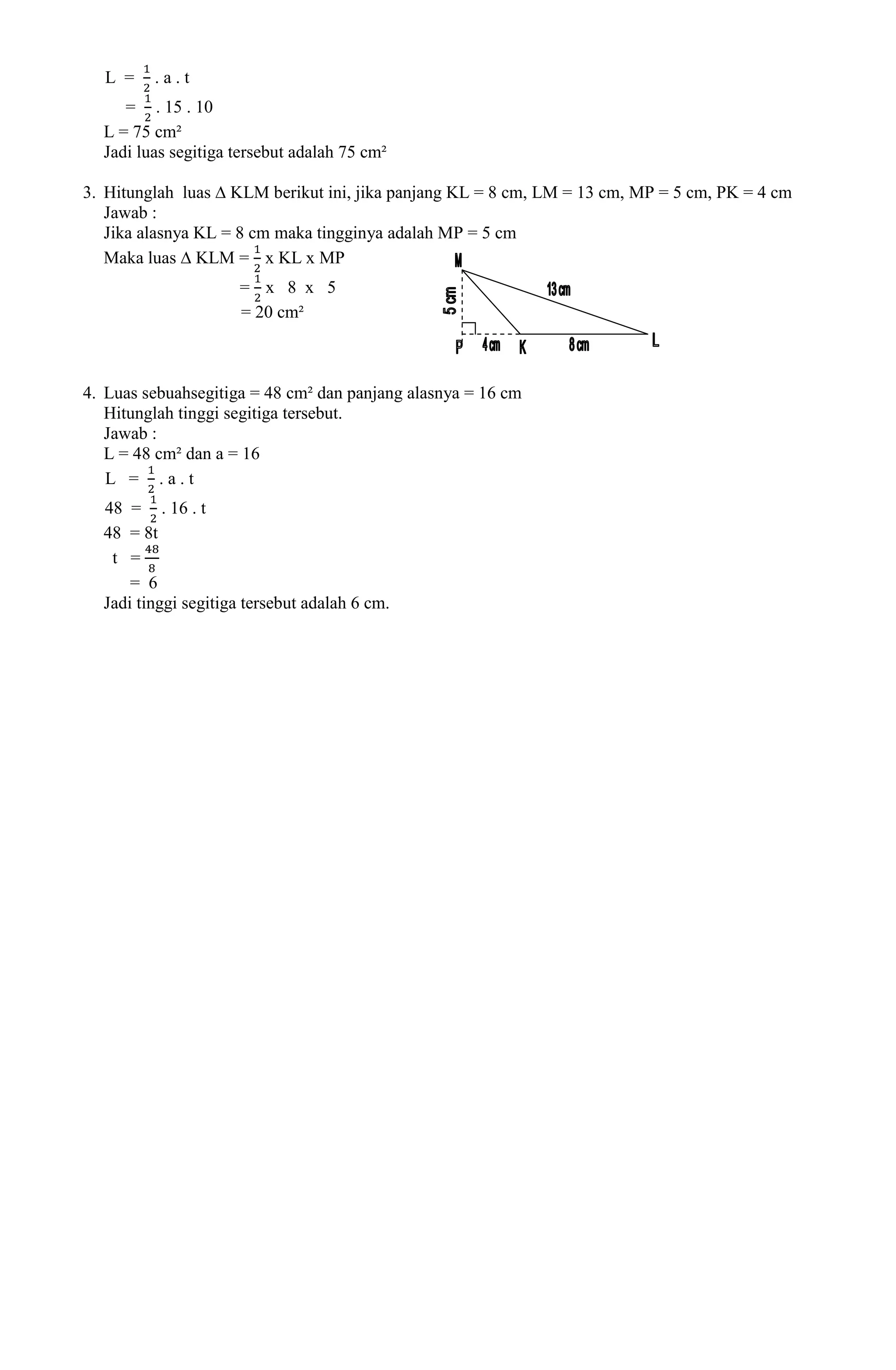 L =    .a.t
     = . 15 . 10
  L = 75 cm²
  Jadi luas segitiga tersebut adalah 75 cm²

3. Hitunglah luas ∆ KLM berikut ini, jika panjang KL = 8 cm, LM = 13 cm, MP = 5 cm, PK = 4 cm
   Jawab :
   Jika alasnya KL = 8 cm maka tingginya adalah MP = 5 cm
   Maka luas ∆ KLM = x KL x MP
                     = x 8 x 5
                     = 20 cm²



4. Luas sebuahsegitiga = 48 cm² dan panjang alasnya = 16 cm
   Hitunglah tinggi segitiga tersebut.
   Jawab :
   L = 48 cm² dan a = 16
   L = .a.t
  48 = . 16 . t
  48 = 8t
   t =
      = 6
  Jadi tinggi segitiga tersebut adalah 6 cm.
 