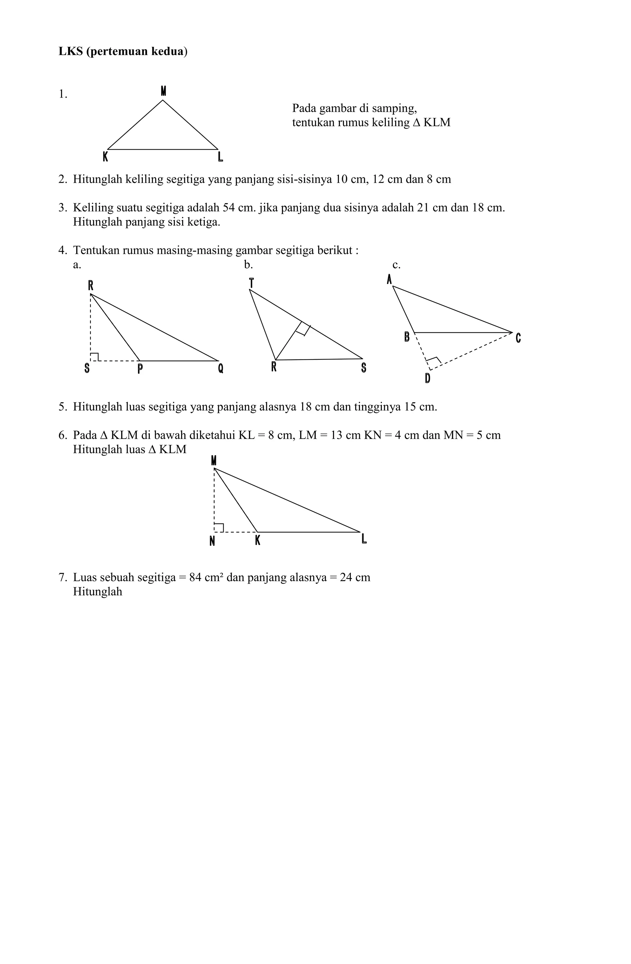 LKS (pertemuan kedua)


1.
                                              Pada gambar di samping,
                                              tentukan rumus keliling ∆ KLM



2. Hitunglah keliling segitiga yang panjang sisi-sisinya 10 cm, 12 cm dan 8 cm

3. Keliling suatu segitiga adalah 54 cm. jika panjang dua sisinya adalah 21 cm dan 18 cm.
   Hitunglah panjang sisi ketiga.

4. Tentukan rumus masing-masing gambar segitiga berikut :
   a.                            b.                               c.




5. Hitunglah luas segitiga yang panjang alasnya 18 cm dan tingginya 15 cm.

6. Pada ∆ KLM di bawah diketahui KL = 8 cm, LM = 13 cm KN = 4 cm dan MN = 5 cm
   Hitunglah luas ∆ KLM




7. Luas sebuah segitiga = 84 cm² dan panjang alasnya = 24 cm
   Hitunglah
 