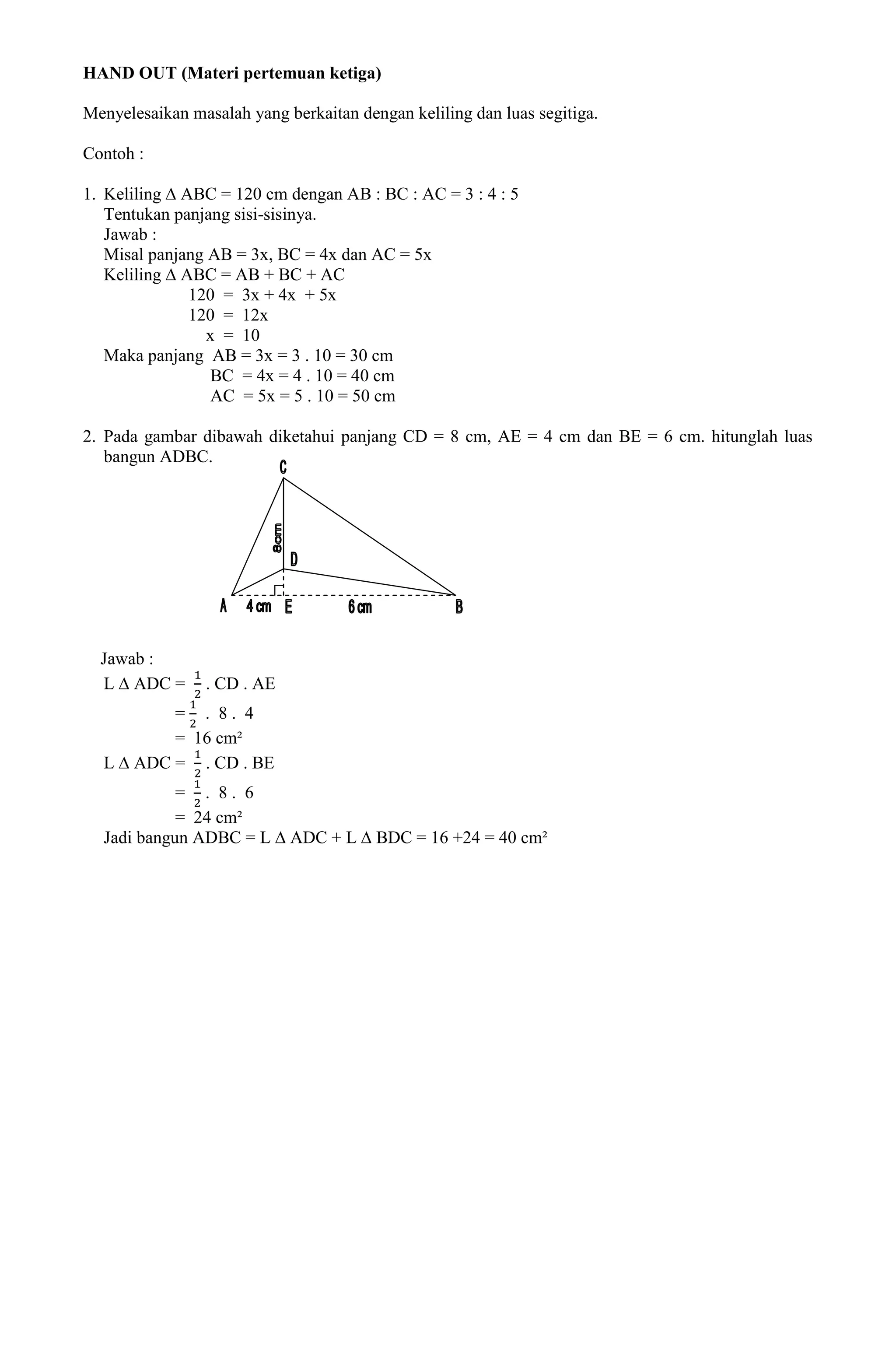 HAND OUT (Materi pertemuan ketiga)

Menyelesaikan masalah yang berkaitan dengan keliling dan luas segitiga.

Contoh :

1. Keliling ∆ ABC = 120 cm dengan AB : BC : AC = 3 : 4 : 5
   Tentukan panjang sisi-sisinya.
   Jawab :
   Misal panjang AB = 3x, BC = 4x dan AC = 5x
   Keliling ∆ ABC = AB + BC + AC
               120 = 3x + 4x + 5x
               120 = 12x
                 x = 10
   Maka panjang AB = 3x = 3 . 10 = 30 cm
                  BC = 4x = 4 . 10 = 40 cm
                  AC = 5x = 5 . 10 = 50 cm

2. Pada gambar dibawah diketahui panjang CD = 8 cm, AE = 4 cm dan BE = 6 cm. hitunglah luas
   bangun ADBC.




  Jawab :
  L ∆ ADC =     . CD . AE
          = . 8. 4
          = 16 cm²
  L ∆ ADC = . CD . BE
            = . 8. 6
            = 24 cm²
  Jadi bangun ADBC = L ∆ ADC + L ∆ BDC = 16 +24 = 40 cm²
 