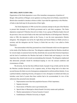THE SIMLA DEPUTATION 1906 :
Organization of the Simla deputation is one of the immediate consequences of partition of
Bengal. After partition of Bengal, severe agitation was being observed in Hindus, meanwhile the
British rulers intended to introduce reforms in India. It provided the opportunity to the Muslims
of India to take bold steps for the protection of their rights.
. The Simla Deputation of 1906 was the first systematic attempt on the part of the Muslims
to present their demands, to the British government and to seek their acceptance. The Simla
deputation comprised 35 Muslims from all over India. It was a group of Muslims leaders from all
the provinces, from one end of India to the other and it had Muslims of all background. Therefore,
when in 1906, this deputation called on the Viceroy, it was the most representative Muslim
delegation. This delegation was led by Sir Agha Khan and Nawab Mohsin ul Malik served as a
secretary and this delegation met the Viceroy in Simla that was why it was called as Simla
Deputation.
The memorandum which they presented was a kind of demands which were the uppermost
in the minds of the Muslims at that time. The delegation emphasized that the Muslims should not
be viewed simply in numerical terms but they should take into account their historical importance
and the kind of contribution the Muslims had made to British India and keeping in view that
importance they should work towards accommodating their demands. The delegation emphasized
that democratic principle should be introduced keeping in view the unusual conditions and
circumstances of India.
The diversity, the fact that there different kinds of people living in India and the fact that
the Muslims consider themselves to be a separate entity, all these things had to be taken into
account because the India was not a homogenous amalgamated or uniform political identity. It was
a political identity comprising diversity, divergence in view, divergence in outlook and when you
introduce some kind of system then these realities had to be accommodated. In view of this
submission they presented some demands:
1. Representation more than their population because of their importance.
2. Separate electorate
3. Reservations of Muslims seats in government jobs.
4. Special share in Municipal or district boards University senates and syndicates
5. Muslim representation in Viceroy Executive Council.
6. Establishment of Muslim University at Aligarh.
 