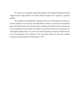 The Viceroy was sympathetic towards these demands. It encouraged the Muslims to launch
struggle for their rights parallel to the Indian National Congress but it required an organized
platform.
The acceptance of the Deputation’s demands proved to be a turning point in the history of
the Sub-continent. For the first time, the Hindu-Muslim conflict was raised to the constitutional
plane. The Muslims made it clear that they had no confidence in the Hindu majority and that they
were not prepared to put their future in the hands of an assembly elected on the assumed basis of
a homogenous Indian nation. It is in this sense that the beginning of separate electorate may be
seen as the beginning of the realization of the Two-Nation Theory, its final and inevitable
consequence being the partition of British India in 1947
 