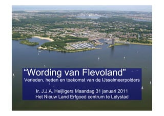 “Wording van Flevoland”
Verleden, heden en toekomst van de IJsselmeerpolders

     Ir. J.J.A. Heijligers Maandag 31 januari 2011
     Het Nieuw Land Erfgoed centrum te Lelystad
 