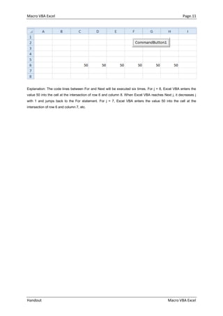 Macro VBA Excel Page.11
Handout Macro VBA Excel
Explanation: The code lines between For and Next will be executed six times. For j = 8, Excel VBA enters the
value 50 into the cell at the intersection of row 6 and column 8. When Excel VBA reaches Next j, it decreases j
with 1 and jumps back to the For statement. For j = 7, Excel VBA enters the value 50 into the cell at the
intersection of row 6 and column 7, etc.
 