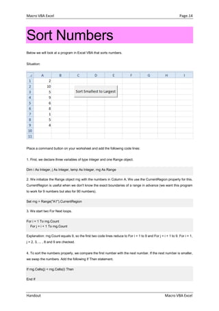 Macro VBA Excel Page.14
Handout Macro VBA Excel
Sort Numbers
Below we will look at a program in Excel VBA that sorts numbers.
Situation:
Place a command button on your worksheet and add the following code lines:
1. First, we declare three variables of type Integer and one Range object.
Dim i As Integer, j As Integer, temp As Integer, rng As Range
2. We initialize the Range object rng with the numbers in Column A. We use the CurrentRegion property for this.
CurrentRegion is useful when we don't know the exact boundaries of a range in advance (we want this program
to work for 9 numbers but also for 90 numbers).
Set rng = Range("A1").CurrentRegion
3. We start two For Next loops.
For i = 1 To rng.Count
For j = i + 1 To rng.Count
Explanation: rng.Count equals 9, so the first two code lines reduce to For i = 1 to 9 and For j = i + 1 to 9. For i = 1,
j = 2, 3, ... , 8 and 9 are checked.
4. To sort the numbers properly, we compare the first number with the next number. If the next number is smaller,
we swap the numbers. Add the following If Then statement.
If rng.Cells(j) < rng.Cells(i) Then
End If
 
