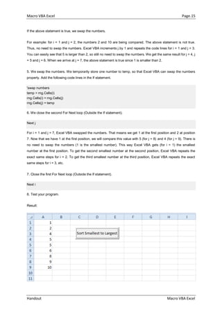 Macro VBA Excel Page.15
Handout Macro VBA Excel
If the above statement is true, we swap the numbers.
For example: for i = 1 and j = 2, the numbers 2 and 10 are being compared. The above statement is not true.
Thus, no need to swap the numbers. Excel VBA increments j by 1 and repeats the code lines for i = 1 and j = 3.
You can easily see that 5 is larger than 2, so still no need to swap the numbers. We get the same result for j = 4, j
= 5 and j = 6. When we arrive at j = 7, the above statement is true since 1 is smaller than 2.
5. We swap the numbers. We temporarily store one number to temp, so that Excel VBA can swap the numbers
properly. Add the following code lines in the If statement.
'swap numbers
temp = rng.Cells(i)
rng.Cells(i) = rng.Cells(j)
rng.Cells(j) = temp
6. We close the second For Next loop (Outside the If statement).
Next j
For i = 1 and j = 7, Excel VBA swapped the numbers. That means we get 1 at the first position and 2 at position
7. Now that we have 1 at the first position, we will compare this value with 5 (for j = 8) and 4 (for j = 9). There is
no need to swap the numbers (1 is the smallest number). This way Excel VBA gets (for i = 1) the smallest
number at the first position. To get the second smallest number at the second position, Excel VBA repeats the
exact same steps for i = 2. To get the third smallest number at the third position, Excel VBA repeats the exact
same steps for i = 3, etc.
7. Close the first For Next loop (Outside the If statement).
Next i
8. Test your program.
Result:
 