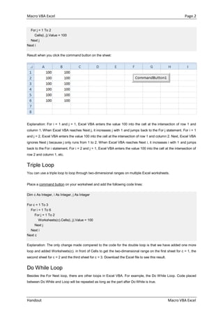 Macro VBA Excel Page.2
Handout Macro VBA Excel
For j = 1 To 2
Cells(i, j).Value = 100
Next j
Next i
Result when you click the command button on the sheet:
Explanation: For i = 1 and j = 1, Excel VBA enters the value 100 into the cell at the intersection of row 1 and
column 1. When Excel VBA reaches Next j, it increases j with 1 and jumps back to the For j statement. For i = 1
and j = 2, Excel VBA enters the value 100 into the cell at the intersection of row 1 and column 2. Next, Excel VBA
ignores Next j because j only runs from 1 to 2. When Excel VBA reaches Next i, it increases i with 1 and jumps
back to the For i statement. For i = 2 and j = 1, Excel VBA enters the value 100 into the cell at the intersection of
row 2 and column 1, etc.
Triple Loop
You can use a triple loop to loop through two-dimensional ranges on multiple Excel worksheets.
Place a command button on your worksheet and add the following code lines:
Dim c As Integer, i As Integer, j As Integer
For c = 1 To 3
For i = 1 To 6
For j = 1 To 2
Worksheets(c).Cells(i, j).Value = 100
Next j
Next i
Next c
Explanation: The only change made compared to the code for the double loop is that we have added one more
loop and added Worksheets(c). in front of Cells to get the two-dimensional range on the first sheet for c = 1, the
second sheet for c = 2 and the third sheet for c = 3. Download the Excel file to see this result.
Do While Loop
Besides the For Next loop, there are other loops in Excel VBA. For example, the Do While Loop. Code placed
between Do While and Loop will be repeated as long as the part after Do While is true.
 