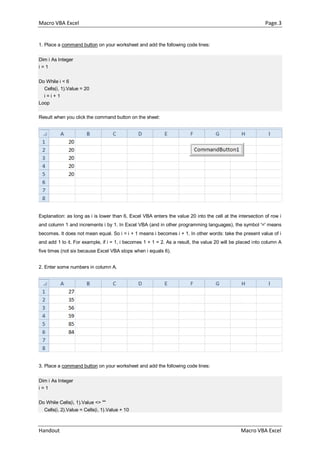 Macro VBA Excel Page.3
Handout Macro VBA Excel
1. Place a command button on your worksheet and add the following code lines:
Dim i As Integer
i = 1
Do While i < 6
Cells(i, 1).Value = 20
i = i + 1
Loop
Result when you click the command button on the sheet:
Explanation: as long as i is lower than 6, Excel VBA enters the value 20 into the cell at the intersection of row i
and column 1 and increments i by 1. In Excel VBA (and in other programming languages), the symbol '=' means
becomes. It does not mean equal. So i = i + 1 means i becomes i + 1. In other words: take the present value of i
and add 1 to it. For example, if i = 1, i becomes 1 + 1 = 2. As a result, the value 20 will be placed into column A
five times (not six because Excel VBA stops when i equals 6).
2. Enter some numbers in column A.
3. Place a command button on your worksheet and add the following code lines:
Dim i As Integer
i = 1
Do While Cells(i, 1).Value <> ""
Cells(i, 2).Value = Cells(i, 1).Value + 10
 